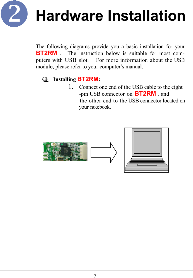   The following diagrams provide you a basic installation for yourBT2RM .  The instruction below is suitable for most com-puters with USB slot.  For more information about the USBmodule, please refer to your computer’s manual. Hardware Installation Installing BT2RM: 1. Connect one end of the USB cable to the eight -pin USB connector on BT2RM , and the other end to the USB connector located on your notebook.  7 
