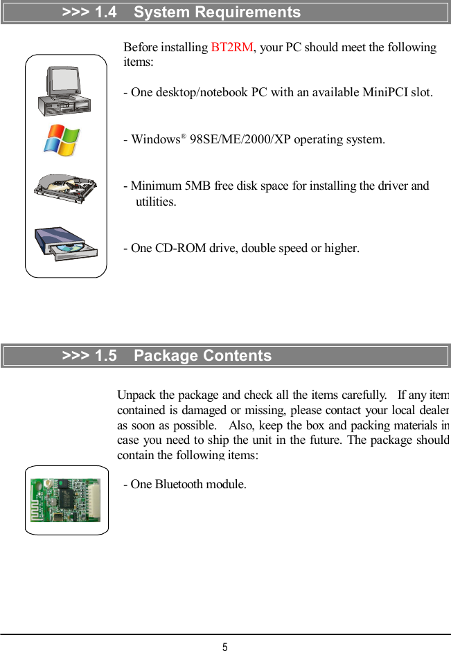  &gt;&gt;&gt; 1.4  System Requirements Before installing BT2RM, your PC should meet the following items: - One desktop/notebook PC with an available MiniPCI slot. - Windows® 98SE/ME/2000/XP operating system. - Minimum 5MB free disk space for installing the driver and   utilities. - One CD-ROM drive, double speed or higher. &gt;&gt;&gt; 1.5  Package Contents Unpack the package and check all the items carefully.  If any item contained is damaged or missing, please contact your local dealer as soon as possible.  Also, keep the box and packing materials in case you need to ship the unit in the future. The package should contain the following items: - One Bluetooth module. 5 