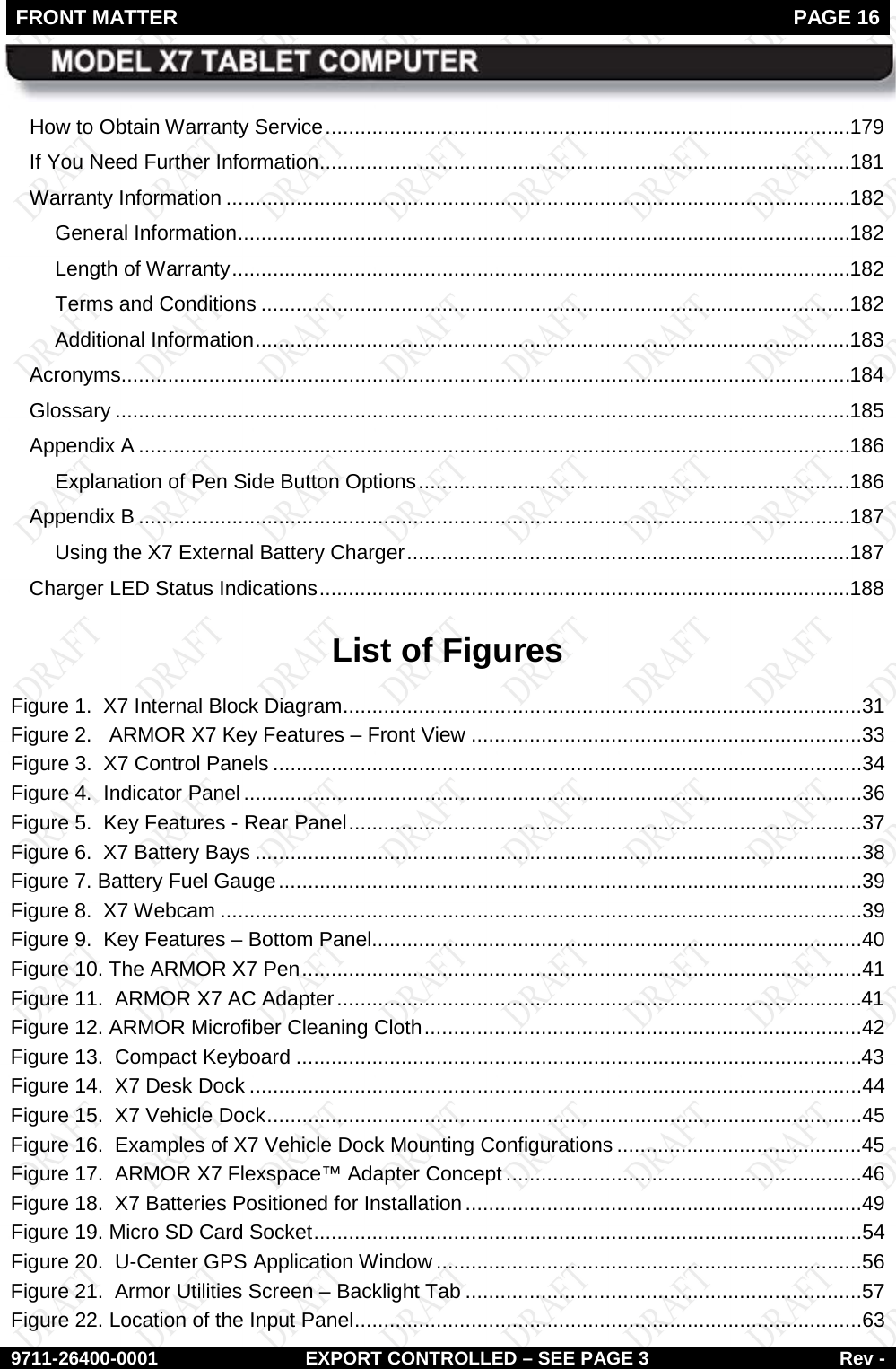 FRONT MATTER   PAGE 16        9711-26400-0001 EXPORT CONTROLLED – SEE PAGE 3 Rev - How to Obtain Warranty Service .......................................................................................... 179 If You Need Further Information ........................................................................................... 181 Warranty Information ........................................................................................................... 182 General Information ......................................................................................................... 182 Length of Warranty .......................................................................................................... 182 Terms and Conditions ..................................................................................................... 182 Additional Information ...................................................................................................... 183 Acronyms............................................................................................................................. 184 Glossary .............................................................................................................................. 185 Appendix A .......................................................................................................................... 186 Explanation of Pen Side Button Options .......................................................................... 186 Appendix B .......................................................................................................................... 187 Using the X7 External Battery Charger ............................................................................ 187 Charger LED Status Indications ........................................................................................... 188 List of Figures Figure 1.  X7 Internal Block Diagram .........................................................................................31 Figure 2.   ARMOR X7 Key Features – Front View ...................................................................33 Figure 3.  X7 Control Panels .....................................................................................................34 Figure 4.  Indicator Panel ..........................................................................................................36 Figure 5.  Key Features - Rear Panel ........................................................................................37 Figure 6.  X7 Battery Bays ........................................................................................................38 Figure 7. Battery Fuel Gauge ....................................................................................................39 Figure 8.  X7 Webcam ..............................................................................................................39 Figure 9.  Key Features – Bottom Panel....................................................................................40 Figure 10. The ARMOR X7 Pen ................................................................................................41 Figure 11.  ARMOR X7 AC Adapter ..........................................................................................41 Figure 12. ARMOR Microfiber Cleaning Cloth ...........................................................................42 Figure 13.  Compact Keyboard .................................................................................................43 Figure 14.  X7 Desk Dock .........................................................................................................44 Figure 15.  X7 Vehicle Dock ......................................................................................................45 Figure 16.  Examples of X7 Vehicle Dock Mounting Configurations ..........................................45 Figure 17.  ARMOR X7 Flexspace™ Adapter Concept .............................................................46 Figure 18.  X7 Batteries Positioned for Installation ....................................................................49 Figure 19. Micro SD Card Socket ..............................................................................................54 Figure 20.  U-Center GPS Application Window .........................................................................56 Figure 21.  Armor Utilities Screen – Backlight Tab ....................................................................57 Figure 22. Location of the Input Panel .......................................................................................63 