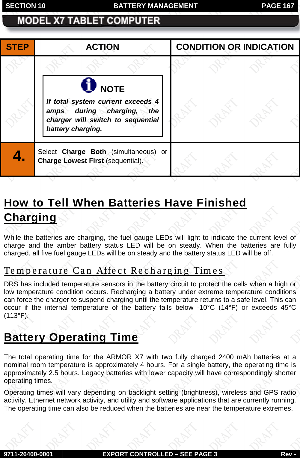 SECTION 10 BATTERY MANAGEMENT  PAGE 167        9711-26400-0001 EXPORT CONTROLLED – SEE PAGE 3 Rev - STEP  ACTION CONDITION OR INDICATION     NOTE If total system current exceeds 4 amps during charging, the charger will switch to sequential battery charging.   4.   Select  Charge Both (simultaneous) or Charge Lowest First (sequential).   How to Tell When Batteries Have Finished Charging While the batteries are charging, the fuel gauge LEDs will light to indicate the current level of charge and the  amber battery status LED will be on steady. When the batteries are fully charged, all five fuel gauge LEDs will be on steady and the battery status LED will be off. Temperature Can Affect Recharging Times DRS has included temperature sensors in the battery circuit to protect the cells when a high or low temperature condition occurs. Recharging a battery under extreme temperature conditions can force the charger to suspend charging until the temperature returns to a safe level. This can occur if the internal temperature of the battery falls below -10°C (14°F) or exceeds 45°C (113°F).  Battery Operating Time The total operating time for the ARMOR X7 with two fully charged 2400 mAh batteries  at a nominal room temperature is approximately 4 hours. For a single battery, the operating time is approximately 2.5 hours. Legacy batteries with lower capacity will have correspondingly shorter operating times.  Operating times will vary depending on backlight setting (brightness), wireless and GPS radio activity, Ethernet network activity, and utility and software applications that are currently running. The operating time can also be reduced when the batteries are near the temperature extremes.  