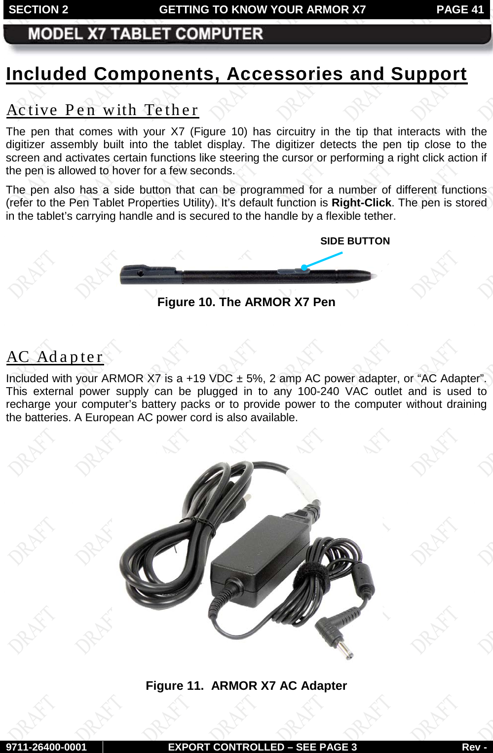 SECTION 2 GETTING TO KNOW YOUR ARMOR X7  PAGE 41        9711-26400-0001 EXPORT CONTROLLED – SEE PAGE 3 Rev - Included Components, Accessories and Support Active Pen with Tether The pen that comes with your X7  (Figure  10) has circuitry in the tip that interacts with the digitizer assembly built into the tablet display. The digitizer detects the pen tip close to the screen and activates certain functions like steering the cursor or performing a right click action if the pen is allowed to hover for a few seconds.  The pen also has a side button that can be programmed for a number of different functions (refer to the Pen Tablet Properties Utility). It’s default function is Right-Click. The pen is stored in the tablet’s carrying handle and is secured to the handle by a flexible tether.   Figure 10. The ARMOR X7 Pen  AC Adapter Included with your ARMOR X7 is a +19 VDC ± 5%, 2 amp AC power adapter, or “AC Adapter”. This external power supply can be plugged in to any 100-240 VAC outlet and is used to recharge your computer’s battery packs or to provide power to the computer without draining the batteries. A European AC power cord is also available.   Figure 11.  ARMOR X7 AC Adapter   SIDE BUTTON 