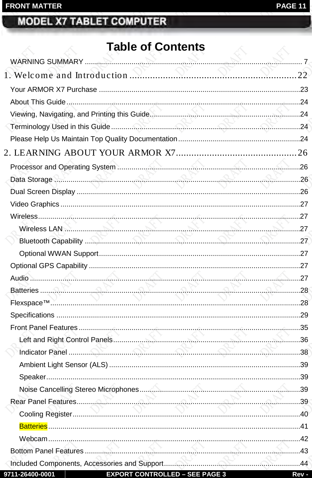 FRONT MATTER   PAGE 11        9711-26400-0001 EXPORT CONTROLLED – SEE PAGE 3 Rev - Table of Contents WARNING SUMMARY ........................................................................................................... 7 1. Welcome and Introduction ................................................................. 22 Your ARMOR X7 Purchase ...................................................................................................23 About This Guide ...................................................................................................................24 Viewing, Navigating, and Printing this Guide ..........................................................................24 Terminology Used in this Guide .............................................................................................24 Please Help Us Maintain Top Quality Documentation ............................................................24 2. LEARNING ABOUT YOUR ARMOR X7 ............................................... 26 Processor and Operating System ..........................................................................................26 Data Storage .........................................................................................................................26 Dual Screen Display ..............................................................................................................26 Video Graphics ......................................................................................................................27 Wireless .................................................................................................................................27 Wireless LAN ....................................................................................................................27 Bluetooth Capability ..........................................................................................................27 Optional WWAN Support ...................................................................................................27 Optional GPS Capability ........................................................................................................27 Audio .....................................................................................................................................27 Batteries ................................................................................................................................28 Flexspace™ ...........................................................................................................................28 Specifications ........................................................................................................................29 Front Panel Features .............................................................................................................35 Left and Right Control Panels ............................................................................................36 Indicator Panel ..................................................................................................................38 Ambient Light Sensor (ALS) ..............................................................................................39 Speaker .............................................................................................................................39 Noise Cancelling Stereo Microphones ...............................................................................39 Rear Panel Features ..............................................................................................................39 Cooling Register ................................................................................................................40 Batteries ............................................................................................................................41 Webcam ............................................................................................................................42 Bottom Panel Features ..........................................................................................................43 Included Components, Accessories and Support ...................................................................44 