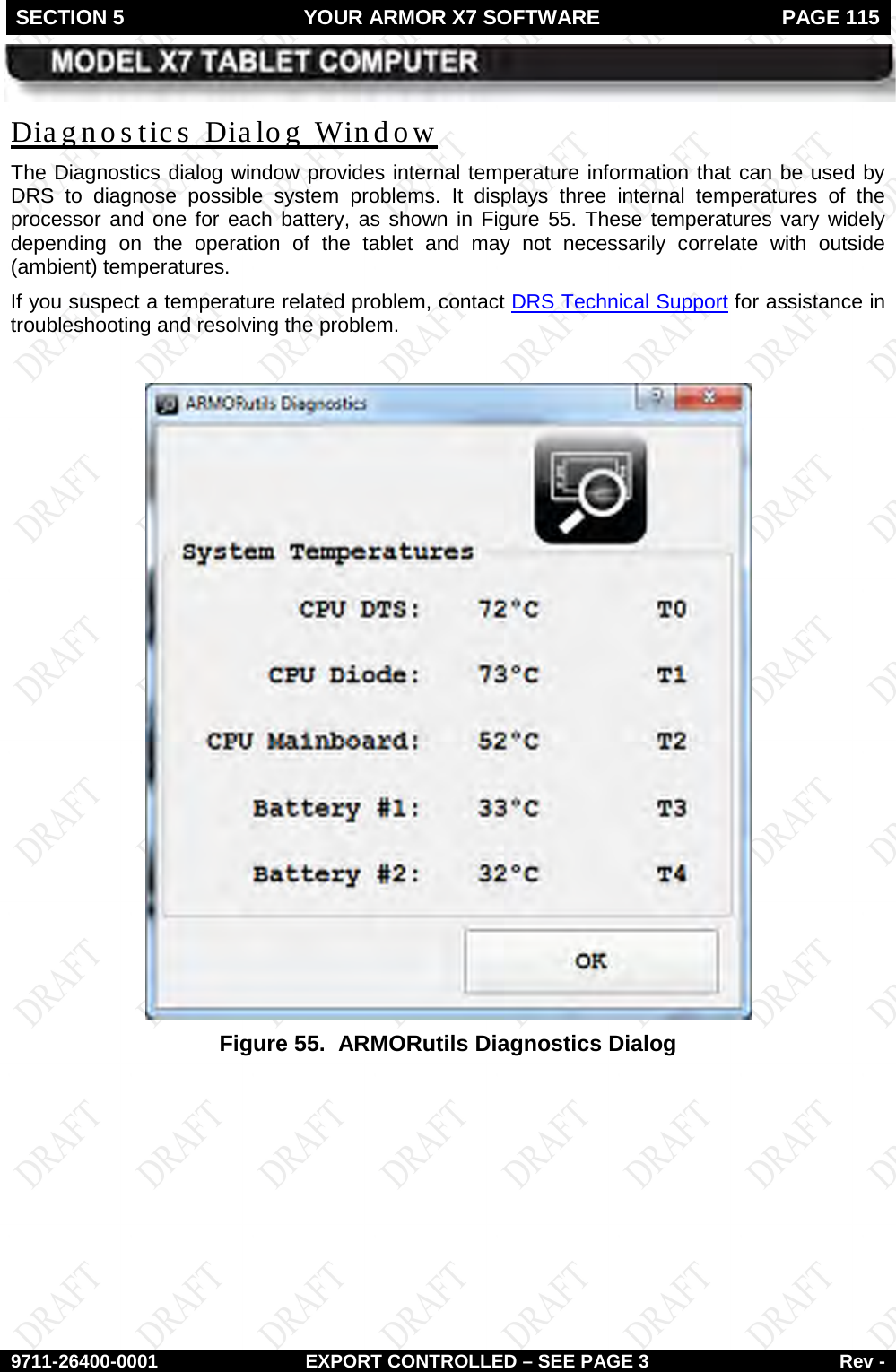 SECTION 5 YOUR ARMOR X7 SOFTWARE  PAGE 115        9711-26400-0001 EXPORT CONTROLLED – SEE PAGE 3 Rev - The Diagnostics dialog window provides internal temperature information that can be used by DRS to diagnose possible system problems. It displays  three  internal temperatures of the processor and one for each battery, as shown in Diagnos tics  Dialog Window Figure 55. These temperatures vary widely depending on the operation of the tablet and may not necessarily correlate with outside (ambient) temperatures.  If you suspect a temperature related problem, contact DRS Technical Support for assistance in troubleshooting and resolving the problem.    Figure 55.  ARMORutils Diagnostics Dialog    