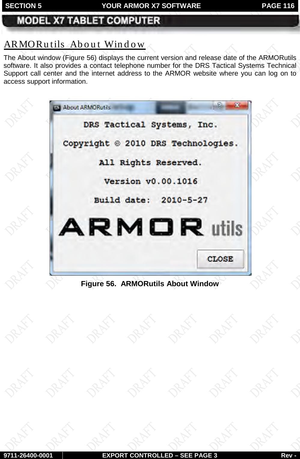 SECTION 5 YOUR ARMOR X7 SOFTWARE  PAGE 116        9711-26400-0001 EXPORT CONTROLLED – SEE PAGE 3 Rev - The About window (ARMORutils  About Window Figure 56) displays the current version and release date of the ARMORutils software. It also provides a contact telephone number for the DRS Tactical Systems Technical Support call center and the internet address to the ARMOR website where you can log on to access support information.   Figure 56.  ARMORutils About Window   