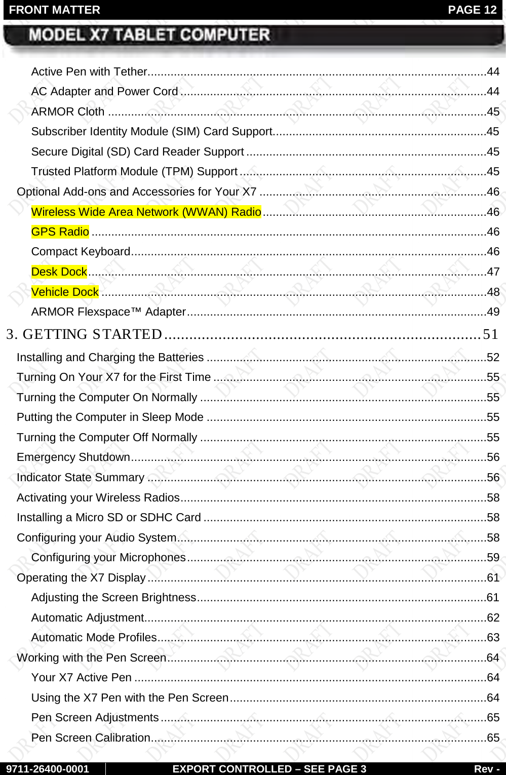 FRONT MATTER   PAGE 12        9711-26400-0001 EXPORT CONTROLLED – SEE PAGE 3 Rev - Active Pen with Tether .......................................................................................................44 AC Adapter and Power Cord .............................................................................................44 ARMOR Cloth ...................................................................................................................45 Subscriber Identity Module (SIM) Card Support.................................................................45 Secure Digital (SD) Card Reader Support .........................................................................45 Trusted Platform Module (TPM) Support ...........................................................................45 Optional Add-ons and Accessories for Your X7 .....................................................................46 Wireless Wide Area Network (WWAN) Radio ....................................................................46 GPS Radio ........................................................................................................................46 Compact Keyboard ............................................................................................................46 Desk Dock .........................................................................................................................47 Vehicle Dock .....................................................................................................................48 ARMOR Flexspace™ Adapter ...........................................................................................49 3. GETTING STARTED ............................................................................ 51 Installing and Charging the Batteries .....................................................................................52 Turning On Your X7 for the First Time ...................................................................................55 Turning the Computer On Normally .......................................................................................55 Putting the Computer in Sleep Mode .....................................................................................55 Turning the Computer Off Normally .......................................................................................55 Emergency Shutdown ............................................................................................................56 Indicator State Summary .......................................................................................................56 Activating your Wireless Radios .............................................................................................58 Installing a Micro SD or SDHC Card ......................................................................................58 Configuring your Audio System ..............................................................................................58 Configuring your Microphones ...........................................................................................59 Operating the X7 Display .......................................................................................................61 Adjusting the Screen Brightness ........................................................................................61 Automatic Adjustment........................................................................................................62 Automatic Mode Profiles ....................................................................................................63 Working with the Pen Screen .................................................................................................64 Your X7 Active Pen ...........................................................................................................64 Using the X7 Pen with the Pen Screen ..............................................................................64 Pen Screen Adjustments ...................................................................................................65 Pen Screen Calibration ......................................................................................................65 