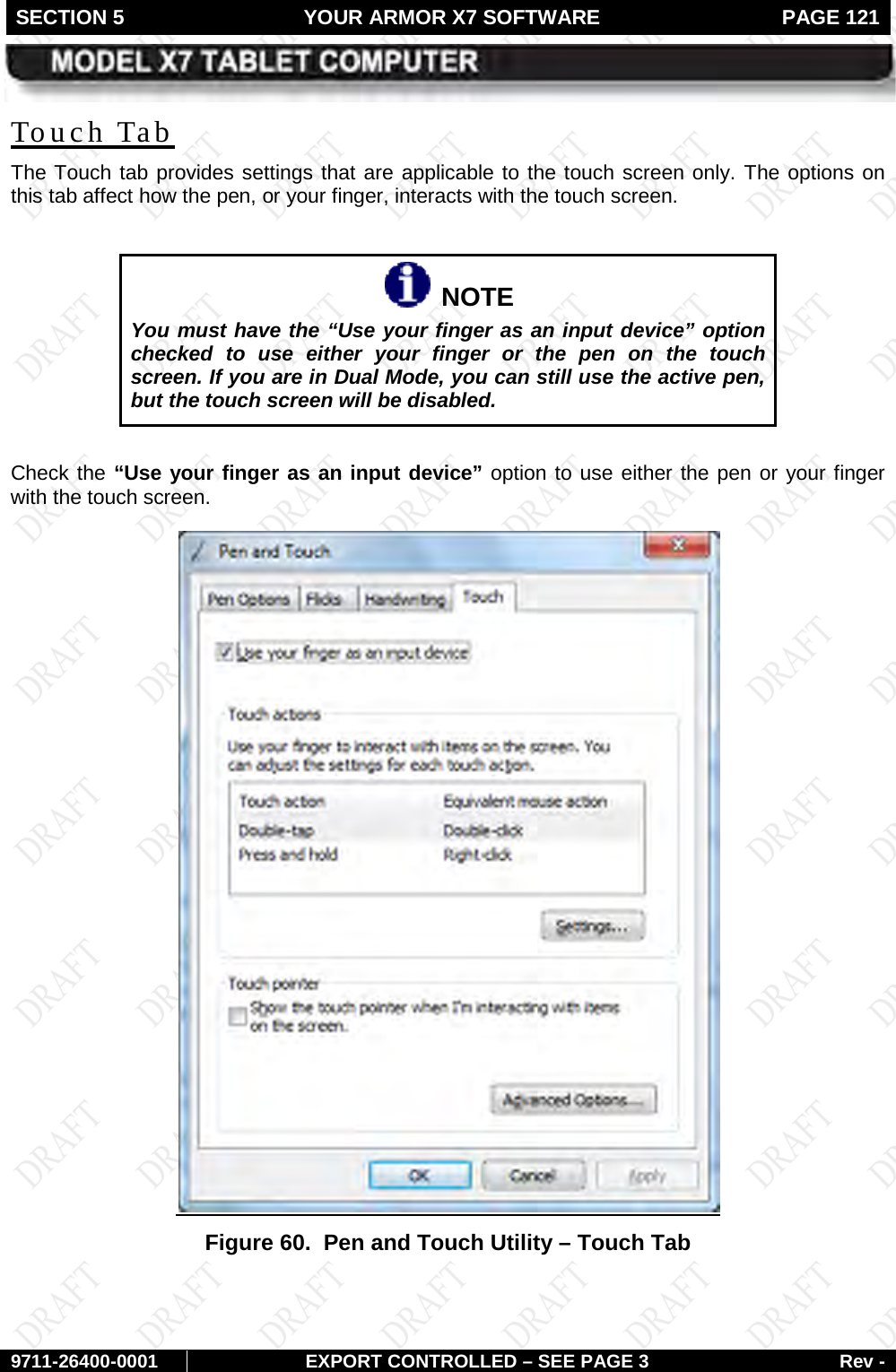 SECTION 5 YOUR ARMOR X7 SOFTWARE  PAGE 121        9711-26400-0001 EXPORT CONTROLLED – SEE PAGE 3 Rev - The Touch tab provides settings that are applicable to the touch screen only. The options on this tab affect how the pen, or your finger, interacts with the touch screen.  Touch Tab    NOTE You must have the “Use your finger as an input device” option checked to use either your finger or the pen on the touch screen. If you are in Dual Mode, you can still use the active pen, but the touch screen will be disabled.  Check the “Use your finger as an input device” option to use either the pen or your finger with the touch screen. Figure 60.  Pen and Touch Utility – Touch Tab  