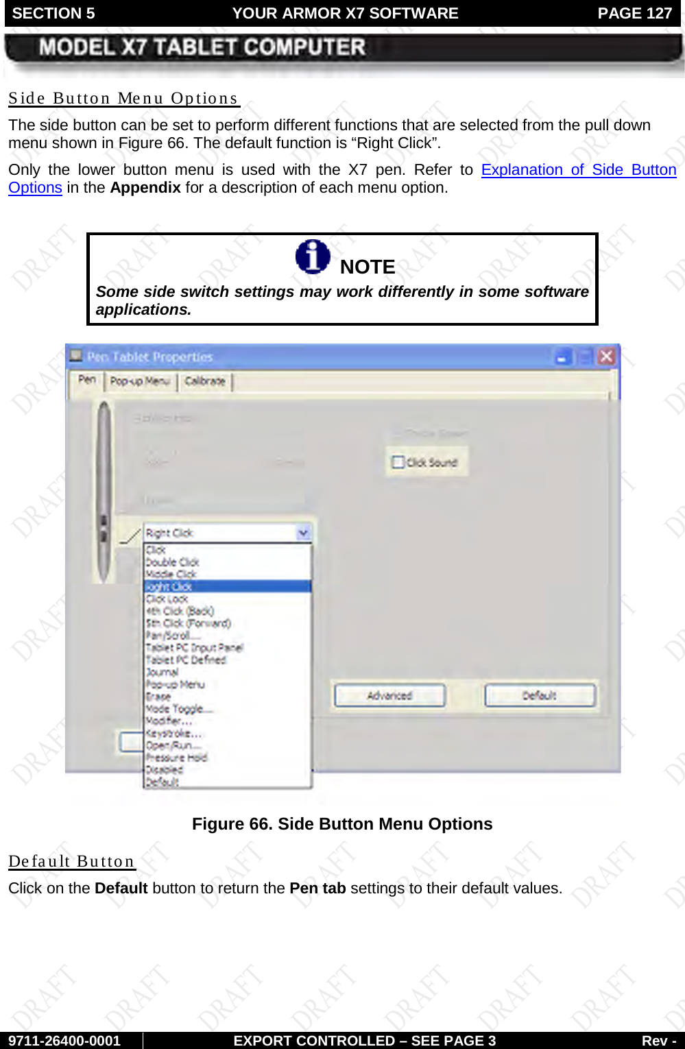 SECTION 5 YOUR ARMOR X7 SOFTWARE  PAGE 127        9711-26400-0001 EXPORT CONTROLLED – SEE PAGE 3 Rev - The side button can be set to perform different functions that are selected from the pull down menu shown in Side Button Menu Options Figure 66. The default function is “Right Click”.  Only the lower button menu is used with the X7 pen. Refer to Explanation of Side Button Options in the Appendix for a description of each menu option.     NOTE Some side switch settings may work differently in some software applications.   Figure 66. Side Button Menu Options Click on the Default button to return the Pen tab settings to their default values. Default Button   