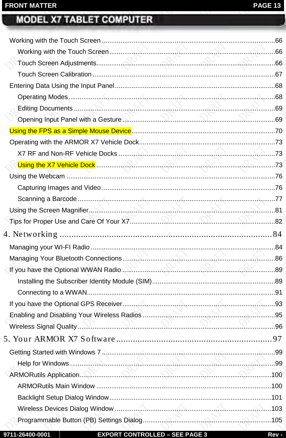 FRONT MATTER   PAGE 13        9711-26400-0001 EXPORT CONTROLLED – SEE PAGE 3 Rev - Working with the Touch Screen .............................................................................................66 Working with the Touch Screen .........................................................................................66 Touch Screen Adjustments................................................................................................66 Touch Screen Calibration ..................................................................................................67 Entering Data Using the Input Panel ......................................................................................68 Operating Modes ...............................................................................................................68 Editing Documents ............................................................................................................69 Opening Input Panel with a Gesture ..................................................................................69 Using the FPS as a Simple Mouse Device .............................................................................70 Operating with the ARMOR X7 Vehicle Dock .........................................................................73 X7 RF and Non-RF Vehicle Docks ....................................................................................73 Using the X7 Vehicle Dock ................................................................................................73 Using the Webcam ................................................................................................................76 Capturing Images and Video .............................................................................................76 Scanning a Barcode ..........................................................................................................77 Using the Screen Magnifier ....................................................................................................81 Tips for Proper Use and Care Of Your X7 ..............................................................................82 4. Networking .......................................................................................... 84 Managing your WI-FI Radio ...................................................................................................84 Managing Your Bluetooth Connections ..................................................................................86 If you have the Optional WWAN Radio ..................................................................................89 Installing the Subscriber Identity Module (SIM) ..................................................................89 Connecting to a WWAN .....................................................................................................91 If you have the Optional GPS Receiver ..................................................................................93 Enabling and Disabling Your Wireless Radios .......................................................................95 Wireless Signal Quality ..........................................................................................................96 5. Your ARMOR X7 Software .................................................................. 97 Getting Started with Windows 7 .............................................................................................99 Help for Windows ..............................................................................................................99 ARMORutils Application ....................................................................................................... 100 ARMORutils Main Window .............................................................................................. 100 Backlight Setup Dialog Window ....................................................................................... 101 Wireless Devices Dialog Window .................................................................................... 103 Programmable Button (PB) Settings Dialog ..................................................................... 105 