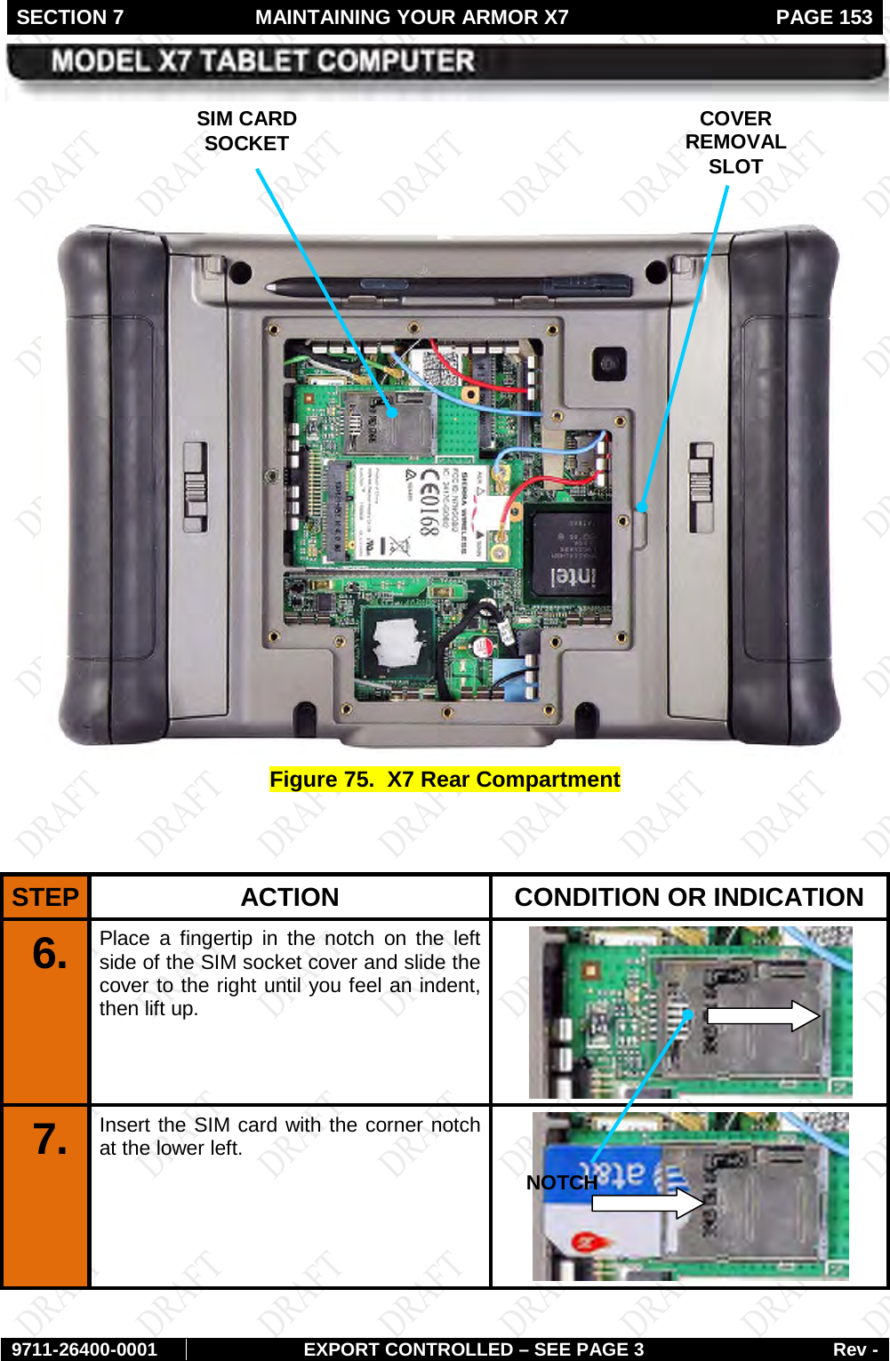 SECTION 7  MAINTAINING YOUR ARMOR X7  PAGE 153        9711-26400-0001 EXPORT CONTROLLED – SEE PAGE 3 Rev -     Figure 75.  X7 Rear Compartment   STEP  ACTION CONDITION OR INDICATION 6.  Place a fingertip in the notch on the left side of the SIM socket cover and slide the cover to the right until you feel an indent, then lift up.  7.  Insert the SIM card with the corner notch at the lower left.  SIM CARD SOCKET COVER REMOVAL SLOT NOTCH 
