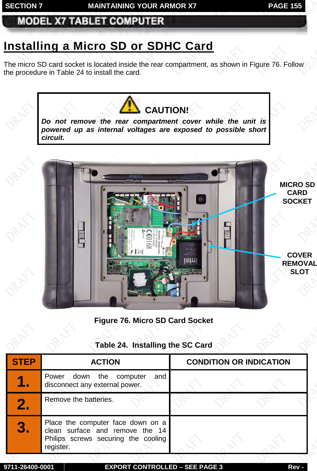 SECTION 7  MAINTAINING YOUR ARMOR X7  PAGE 155        9711-26400-0001 EXPORT CONTROLLED – SEE PAGE 3 Rev - The micro SD card socket is located inside the rear compartment, as shown in Installing a Micro SD or SDHC Card Figure 76. Follow the procedure in Table 24 to install the card.    CAUTION! Do not remove the rear compartment cover while the unit is powered up as internal voltages are exposed to possible short circuit.   Figure 76. Micro SD Card Socket  Table 24.  Installing the SC Card STEP  ACTION CONDITION OR INDICATION 1.  Power down the computer and disconnect any external power.  2.  Remove the batteries.   3.  Place the computer face down on a clean surface and remove the 14 Philips screws securing the cooling register.  MICRO SD CARD SOCKET COVER REMOVAL SLOT 