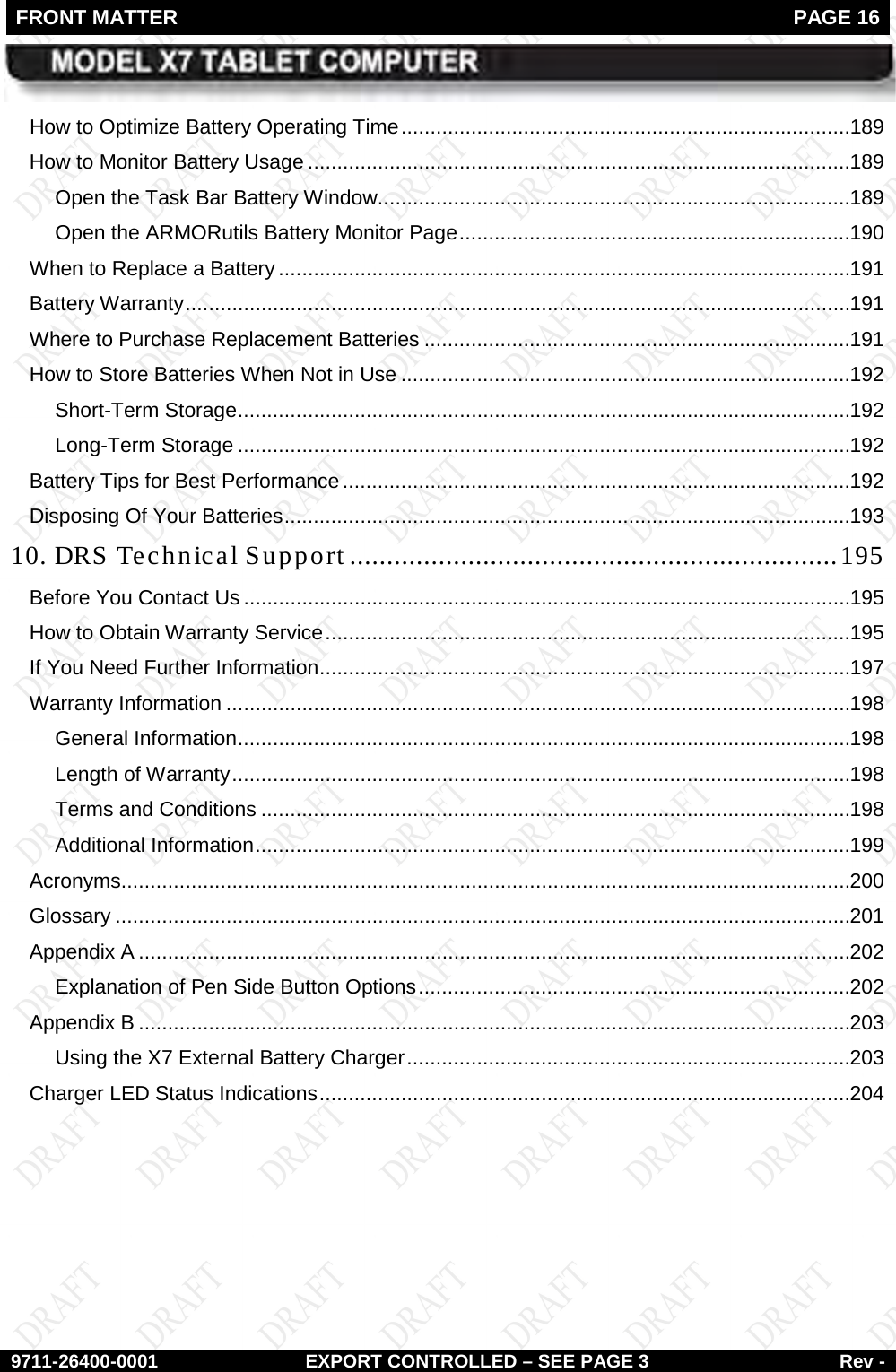 FRONT MATTER   PAGE 16        9711-26400-0001 EXPORT CONTROLLED – SEE PAGE 3 Rev - How to Optimize Battery Operating Time ............................................................................. 189 How to Monitor Battery Usage ............................................................................................. 189 Open the Task Bar Battery Window ................................................................................. 189 Open the ARMORutils Battery Monitor Page ................................................................... 190 When to Replace a Battery .................................................................................................. 191 Battery Warranty .................................................................................................................. 191 Where to Purchase Replacement Batteries ......................................................................... 191 How to Store Batteries When Not in Use ............................................................................. 192 Short-Term Storage ......................................................................................................... 192 Long-Term Storage ......................................................................................................... 192 Battery Tips for Best Performance ....................................................................................... 192 Disposing Of Your Batteries ................................................................................................. 193 10. DRS Technical Support .................................................................. 195 Before You Contact Us ........................................................................................................ 195 How to Obtain Warranty Service .......................................................................................... 195 If You Need Further Information ........................................................................................... 197 Warranty Information ........................................................................................................... 198 General Information ......................................................................................................... 198 Length of Warranty .......................................................................................................... 198 Terms and Conditions ..................................................................................................... 198 Additional Information ...................................................................................................... 199 Acronyms............................................................................................................................. 200 Glossary .............................................................................................................................. 201 Appendix A .......................................................................................................................... 202 Explanation of Pen Side Button Options .......................................................................... 202 Appendix B .......................................................................................................................... 203 Using the X7 External Battery Charger ............................................................................ 203 Charger LED Status Indications ........................................................................................... 204    