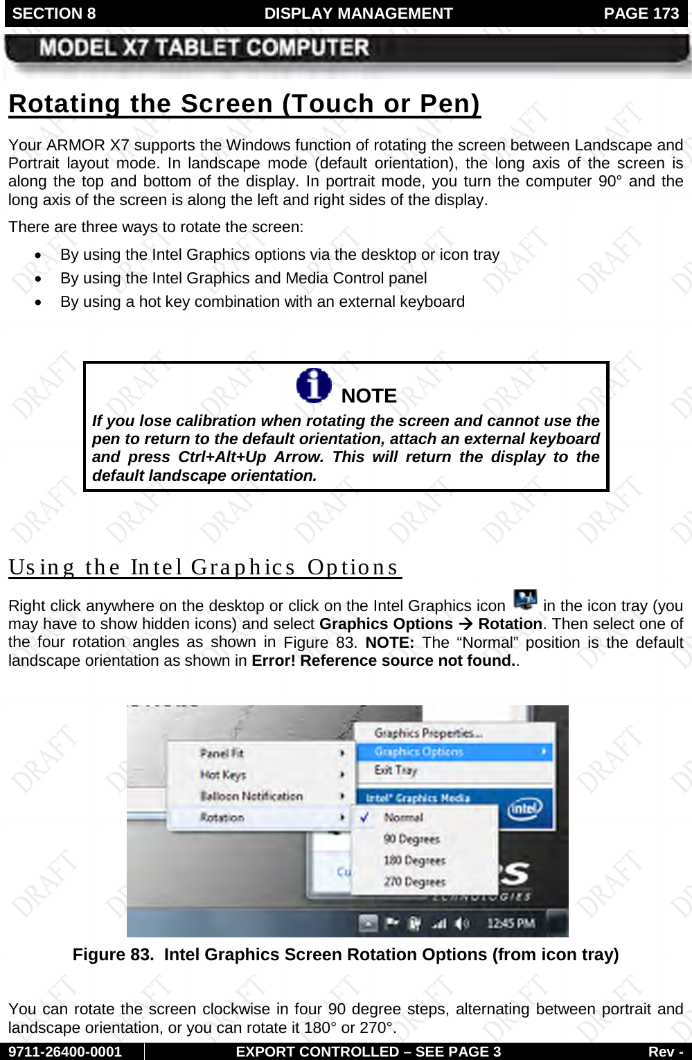 SECTION 8  DISPLAY MANAGEMENT  PAGE 173        9711-26400-0001 EXPORT CONTROLLED – SEE PAGE 3 Rev - Your ARMOR X7 supports the Windows function of rotating the screen between Landscape and Portrait layout mode.  In landscape mode (default orientation), the long axis of the screen is along the top and bottom of the display. In portrait mode, you turn the computer 90° and the long axis of the screen is along the left and right sides of the display.  Rotating the Screen (Touch or Pen) There are three ways to rotate the screen:  • By using the Intel Graphics options via the desktop or icon tray • By using the Intel Graphics and Media Control panel • By using a hot key combination with an external keyboard     NOTE If you lose calibration when rotating the screen and cannot use the pen to return to the default orientation, attach an external keyboard and press Ctrl+Alt+Up Arrow. This will return the display to the default landscape orientation.  Right click anywhere on the desktop or click on the Intel Graphics icon   in the icon tray (you may have to show hidden icons) and select Graphics Options à Rotation. Then select one of the four rotation angles as shown in Us ing the Intel Graphics Options Figure  83.  NOTE:  The “Normal” position is the default landscape orientation as shown in Error! Reference source not found..   Figure 83.  Intel Graphics Screen Rotation Options (from icon tray)  You can rotate the screen clockwise in four 90 degree steps, alternating between portrait and landscape orientation, or you can rotate it 180° or 270°. 