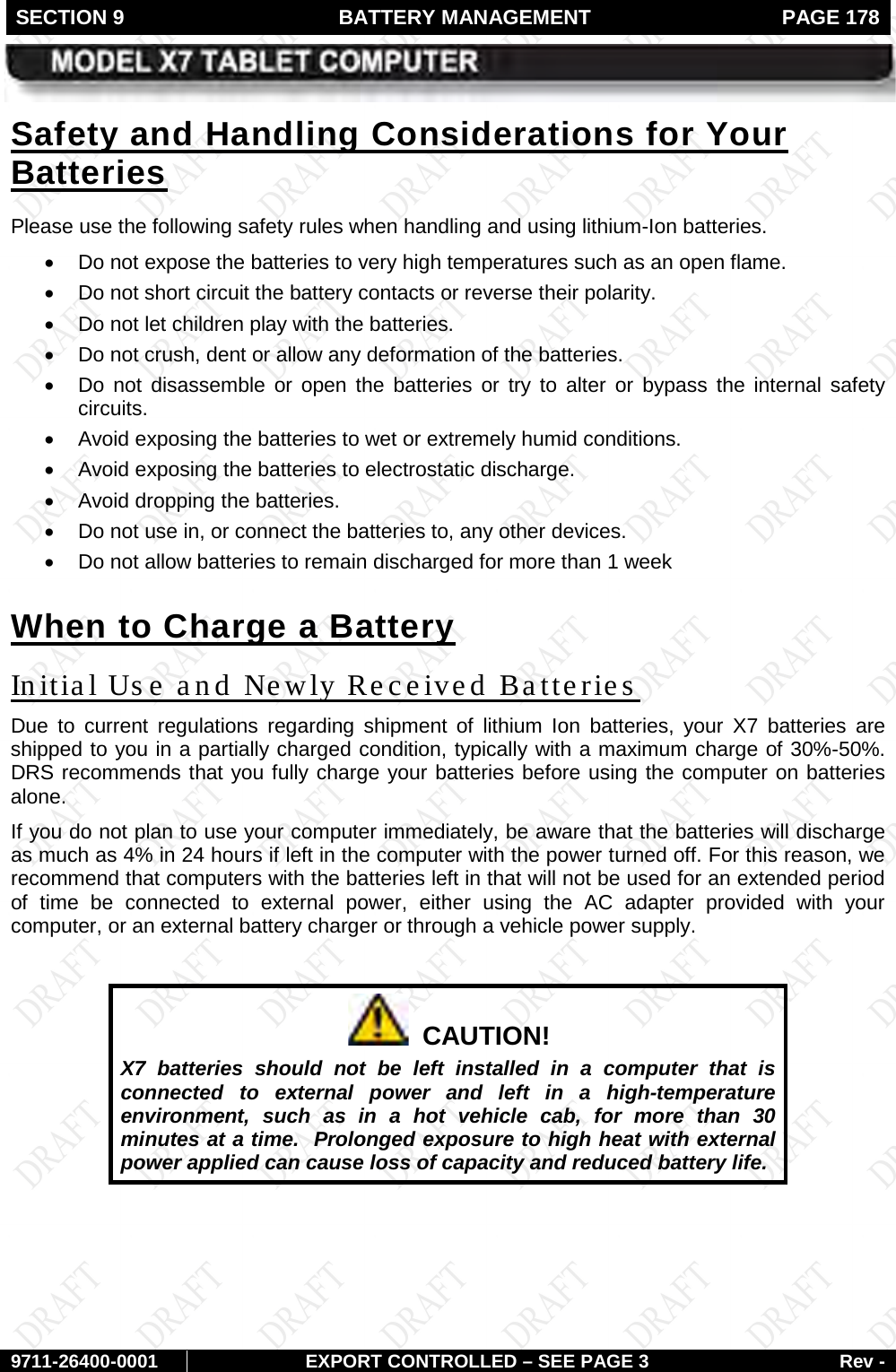 SECTION 9  BATTERY MANAGEMENT  PAGE 178        9711-26400-0001 EXPORT CONTROLLED – SEE PAGE 3 Rev - Please use the following safety rules when handling and using lithium-Ion batteries. Safety and Handling Considerations for Your Batteries • Do not expose the batteries to very high temperatures such as an open flame.  • Do not short circuit the battery contacts or reverse their polarity.  • Do not let children play with the batteries. • Do not crush, dent or allow any deformation of the batteries. • Do not disassemble or open the batteries or try to alter or bypass the internal safety circuits.  • Avoid exposing the batteries to wet or extremely humid conditions. • Avoid exposing the batteries to electrostatic discharge. • Avoid dropping the batteries. • Do not use in, or connect the batteries to, any other devices.  • Do not allow batteries to remain discharged for more than 1 week When to Charge a Battery Due to current regulations regarding shipment of lithium Ion batteries, your X7 batteries are shipped to you in a partially charged condition, typically with a maximum charge of 30%-50%. DRS recommends that you fully charge your batteries before using the computer on batteries alone.  Initial Us e and Newly Received Batteries If you do not plan to use your computer immediately, be aware that the batteries will discharge as much as 4% in 24 hours if left in the computer with the power turned off. For this reason, we recommend that computers with the batteries left in that will not be used for an extended period of time be connected to external power, either using the AC adapter provided with your computer, or an external battery charger or through a vehicle power supply.    CAUTION! X7 batteries should not be left installed in a computer that is connected to external power and left in a high-temperature environment, such as in a hot vehicle cab, for more than 30 minutes at a time.  Prolonged exposure to high heat with external power applied can cause loss of capacity and reduced battery life.    
