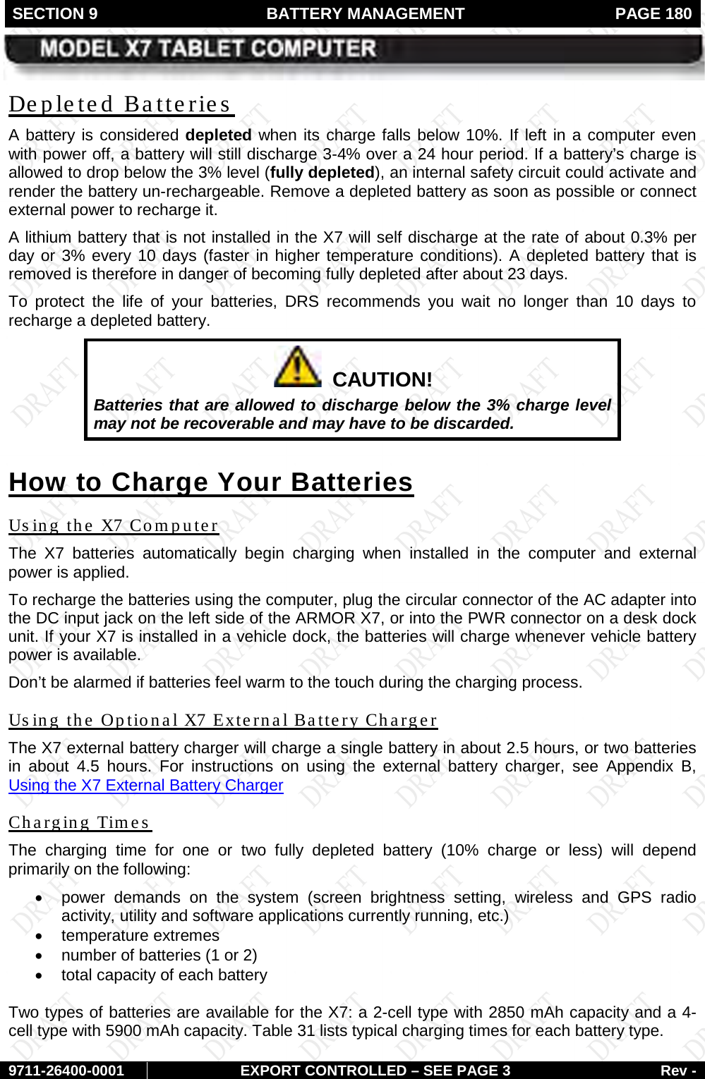 SECTION 9  BATTERY MANAGEMENT  PAGE 180        9711-26400-0001 EXPORT CONTROLLED – SEE PAGE 3 Rev - A battery is considered depleted when its charge falls below 10%. If left in a computer even with power off, a battery will still discharge 3-4% over a 24 hour period. If a battery’s charge is allowed to drop below the 3% level (fully depleted), an internal safety circuit could activate and render the battery un-rechargeable. Remove a depleted battery as soon as possible or connect external power to recharge it. Depleted Batteries A lithium battery that is not installed in the X7 will self discharge at the rate of about 0.3% per day or 3% every 10 days (faster in higher temperature conditions). A depleted battery that is removed is therefore in danger of becoming fully depleted after about 23 days.  To protect the life of your batteries, DRS recommends you wait no longer than 10 days to recharge a depleted battery.   CAUTION! Batteries that are allowed to discharge below the 3% charge level may not be recoverable and may have to be discarded. How to Charge Your Batteries The  X7 batteries automatically begin charging when installed in the computer and  external power is applied.  Using the X7 Computer To recharge the batteries using the computer, plug the circular connector of the AC adapter into the DC input jack on the left side of the ARMOR X7, or into the PWR connector on a desk dock unit. If your X7 is installed in a vehicle dock, the batteries will charge whenever vehicle battery power is available.  Don’t be alarmed if batteries feel warm to the touch during the charging process. The X7 external battery charger will charge a single battery in about 2.5 hours, or two batteries in about 4.5 hours. For instructions on using the external battery charger, see Appendix B, Using the Optional X7 External Battery Charger Using the X7 External Battery Charger  The  charging time for one or two fully  depleted battery (10% charge or less) will depend primarily on the following: Charging Times  • power demands on the system (screen brightness setting, wireless and GPS radio activity, utility and software applications currently running, etc.) • temperature extremes • number of batteries (1 or 2) • total capacity of each battery  Two types of batteries are available for the X7: a 2-cell type with 2850 mAh capacity and a 4-cell type with 5900 mAh capacity. Table 31 lists typical charging times for each battery type. 