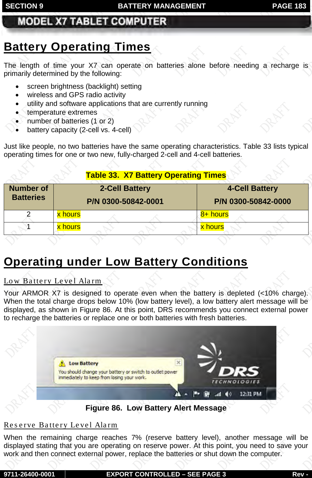 SECTION 9  BATTERY MANAGEMENT  PAGE 183        9711-26400-0001 EXPORT CONTROLLED – SEE PAGE 3 Rev - The length of time your X7 can operate on batteries alone before needing a recharge is primarily determined by the following: Battery Operating Times • screen brightness (backlight) setting  • wireless and GPS radio activity  • utility and software applications that are currently running • temperature extremes • number of batteries (1 or 2) • battery capacity (2-cell vs. 4-cell)  Just like people, no two batteries have the same operating characteristics. Table 33 lists typical operating times for one or two new, fully-charged 2-cell and 4-cell batteries.  Table 33.  X7 Battery Operating Times Number of Batteries 2-Cell Battery  P/N 0300-50842-0001 4-Cell Battery P/N 0300-50842-0000 2 x hours 8+ hours 1 x hours x hours  Operating under Low Battery Conditions Your ARMOR X7 is designed to operate even when the battery is depleted (&lt;10% charge). When the total charge drops below 10% (low battery level), a low battery alert message will be displayed, as shown in Low Battery Level Alarm Figure 86. At this point, DRS recommends you connect external power to recharge the batteries or replace one or both batteries with fresh batteries.  Figure 86.  Low Battery Alert Message When the remaining charge reaches  7%  (reserve battery level),  another message will be displayed stating that you are operating on reserve power. At this point, you need to save your work and then connect external power, replace the batteries or shut down the computer.  Reserve Battery Level Alarm 