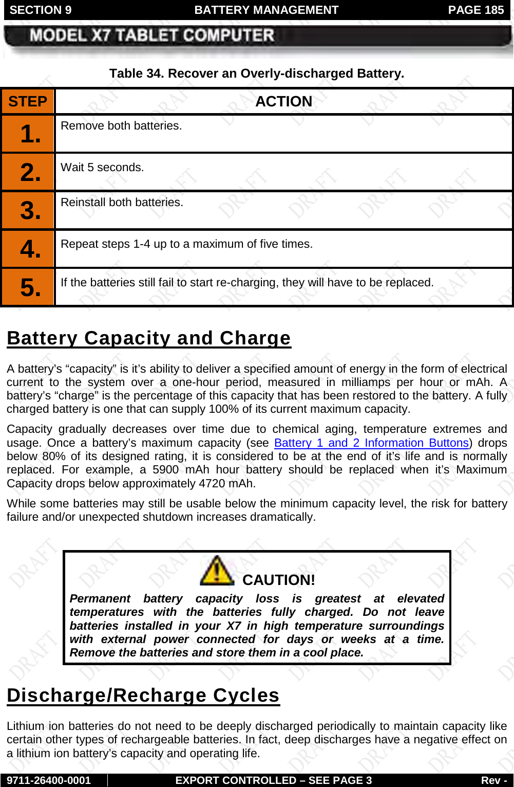 SECTION 9  BATTERY MANAGEMENT  PAGE 185        9711-26400-0001 EXPORT CONTROLLED – SEE PAGE 3 Rev - Table 34. Recover an Overly-discharged Battery. STEP  ACTION 1.  Remove both batteries. 2.  Wait 5 seconds. 3.  Reinstall both batteries. 4.  Repeat steps 1-4 up to a maximum of five times. 5.  If the batteries still fail to start re-charging, they will have to be replaced. A battery’s “capacity” is it’s ability to deliver a specified amount of energy in the form of electrical current to the system over a one-hour period,  measured in milliamps per hour or mAh. A battery’s “charge” is the percentage of this capacity that has been restored to the battery. A fully charged battery is one that can supply 100% of its current maximum capacity. Battery Capacity and Charge Capacity gradually decreases over time due to chemical aging, temperature extremes and usage. Once a battery’s maximum  capacity (see  Battery 1 and 2 Information Buttons) drops below 80% of its designed rating, it is considered to be at the end of it’s life and is normally replaced.  For example, a 5900 mAh hour battery should be replaced when it’s Maximum Capacity drops below approximately 4720 mAh.  While some batteries may still be usable below the minimum capacity level, the risk for battery failure and/or unexpected shutdown increases dramatically.       CAUTION! Permanent battery capacity loss is greatest at elevated temperatures with the batteries fully charged. Do not leave batteries installed in your X7 in high temperature surroundings with external power connected for days or weeks at a time. Remove the batteries and store them in a cool place. Lithium ion batteries do not need to be deeply discharged periodically to maintain capacity like certain other types of rechargeable batteries. In fact, deep discharges have a negative effect on a lithium ion battery’s capacity and operating life.  Discharge/Recharge Cycles 