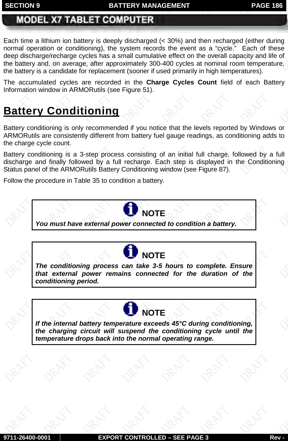 SECTION 9  BATTERY MANAGEMENT  PAGE 186        9711-26400-0001 EXPORT CONTROLLED – SEE PAGE 3 Rev - Each time a lithium ion battery is deeply discharged (&lt; 30%) and then recharged (either during normal operation or conditioning), the system records the event as a “cycle.”  Each of these deep discharge/recharge cycles has a small cumulative effect on the overall capacity and life of the battery and, on average, after approximately 300-400 cycles at nominal room temperature, the battery is a candidate for replacement (sooner if used primarily in high temperatures).  The accumulated cycles are recorded in the Charge Cycles Count field of each Battery Information window in ARMORutils (see Figure 51). Battery conditioning is only recommended if you notice that the levels reported by Windows or ARMORutils are consistently different from battery fuel gauge readings, as conditioning adds to the charge cycle count. Battery Conditioning Battery conditioning is a 3-step process consisting of an initial full charge, followed by a full discharge and finally followed by a full recharge. Each step is displayed in the Conditioning Status panel of the ARMORutils Battery Conditioning window (see Figure 87).  Follow the procedure in Table 35 to condition a battery.    NOTE You must have external power connected to condition a battery.     NOTE The conditioning process can take 3-5 hours to complete. Ensure that  external power remains connected for the duration of the conditioning period.     NOTE If the internal battery temperature exceeds 45°C during conditioning, the charging circuit will suspend the conditioning cycle until the temperature drops back into the normal operating range.       
