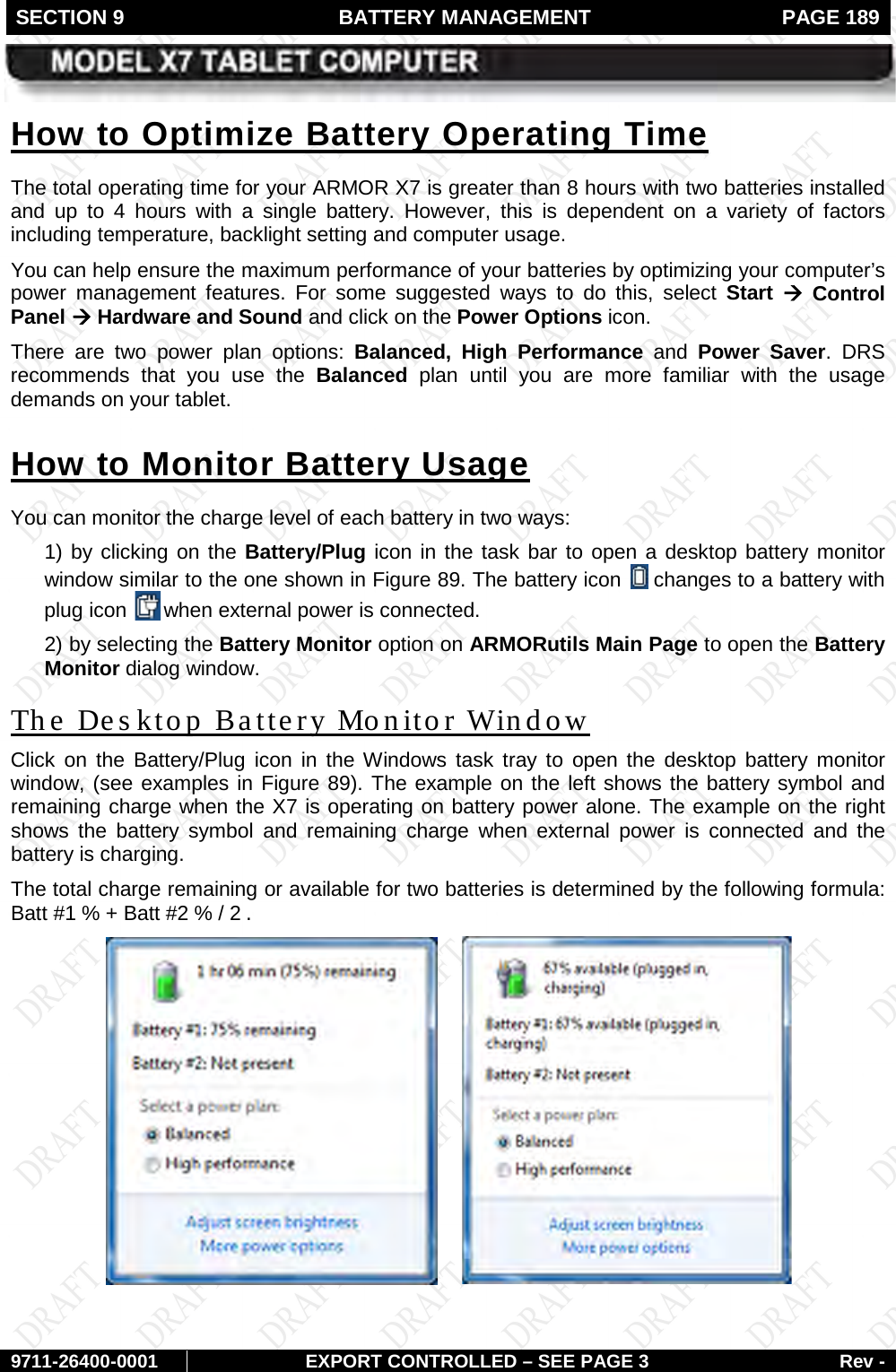 SECTION 9  BATTERY MANAGEMENT  PAGE 189        9711-26400-0001 EXPORT CONTROLLED – SEE PAGE 3 Rev - The total operating time for your ARMOR X7 is greater than 8 hours with two batteries installed and up to 4 hours with a single battery. However, this is dependent on a variety of factors including temperature, backlight setting and computer usage.  How to Optimize Battery Operating Time You can help ensure the maximum performance of your batteries by optimizing your computer’s power management features. For some suggested ways to do this, select Start  à Control Panel à Hardware and Sound and click on the Power Options icon. There are two power plan options: Balanced, High Performance and  Power  Saver.  DRS recommends that you use the Balanced plan until you are more familiar with the usage demands on your tablet. You can monitor the charge level of each battery in two ways:  How to Monitor Battery Usage 1) by clicking on the Battery/Plug icon in the task bar to open a desktop battery monitor window similar to the one shown in Figure 89. The battery icon   changes to a battery with plug icon   when external power is connected. 2) by selecting the Battery Monitor option on ARMORutils Main Page to open the Battery Monitor dialog window.  Click on the Battery/Plug icon in the Windows task tray to open the desktop battery  monitor window, (see examples in The Des ktop Battery Monitor Window Figure 89). The example on the left shows the battery symbol and remaining charge when the X7 is operating on battery power alone. The example on the right shows the battery symbol and remaining charge when external power is connected and the battery is charging.  The total charge remaining or available for two batteries is determined by the following formula:  Batt #1 % + Batt #2 % / 2 .       