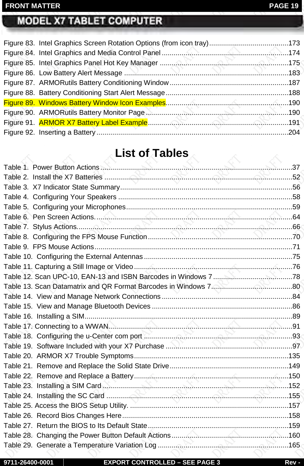 FRONT MATTER   PAGE 19        9711-26400-0001 EXPORT CONTROLLED – SEE PAGE 3 Rev - Figure 83.  Intel Graphics Screen Rotation Options (from icon tray)   ........................................ 173Figure 84.  Intel Graphics and Media Control Panel   ................................................................ 174Figure 85.  Intel Graphics Panel Hot Key Manager   ................................................................. 175Figure 86.  Low Battery Alert Message   ................................................................................... 183Figure 87.  ARMORutils Battery Conditioning Window   ............................................................ 187Figure 88.  Battery Conditioning Start Alert Message   .............................................................. 188Figure 89.  Windows Battery Window Icon Examples  .............................................................. 190Figure 90.  ARMORutils Battery Monitor Page   ........................................................................ 190Figure 91.  ARMOR X7 Battery Label Example   ....................................................................... 191Figure 92.  Inserting a Battery   ................................................................................................. 204 List of Tables Table 1.  Power Button Actions   .................................................................................................37Table 2.  Install the X7 Batteries   ...............................................................................................52Table 3.  X7 Indicator State Summary   .......................................................................................56Table 4.  Configuring Your Speakers   ........................................................................................58Table 5.  Configuring your Microphones   ....................................................................................59Table 6.  Pen Screen Actions.   ...................................................................................................64Table 7.  Stylus Actions.   ............................................................................................................66Table 8.  Configuring the FPS Mouse Function   .........................................................................70Table 9.  FPS Mouse Actions   ....................................................................................................71Table 10.  Configuring the External Antennas   ...........................................................................75Table 11. Capturing a Still Image or Video   ................................................................................76Table 12. Scan UPC-10, EAN-13 and ISBN Barcodes in Windows 7   ........................................78Table 13. Scan Datamatrix and QR Format Barcodes in Windows 7   .........................................80Table 14.  View and Manage Network Connections   ..................................................................84Table 15.  View and Manage Bluetooth Devices   .......................................................................86Table 16.  Installing a SIM   .........................................................................................................89Table 17. Connecting to a WWAN  .............................................................................................91Table 18.  Configuring the u-Center com port   ...........................................................................93Table 19.  Software Included with your X7 Purchase   ................................................................97Table 20.  ARMOR X7 Trouble Symptoms   .............................................................................. 135Table 21.  Remove and Replace the Solid State Drive   ............................................................ 149Table 22.  Remove and Replace a Battery   .............................................................................. 150Table 23.  Installing a SIM Card   .............................................................................................. 152Table 24.  Installing the SC Card   ............................................................................................ 155Table 25. Access the BIOS Setup Utility.   ................................................................................ 157Table 26.  Record Bios Changes Here   .................................................................................... 158Table 27.  Return the BIOS to Its Default State   ....................................................................... 159Table 28.  Changing the Power Button Default Actions   ........................................................... 160Table 29.  Generate a Temperature Variation Log   .................................................................. 165