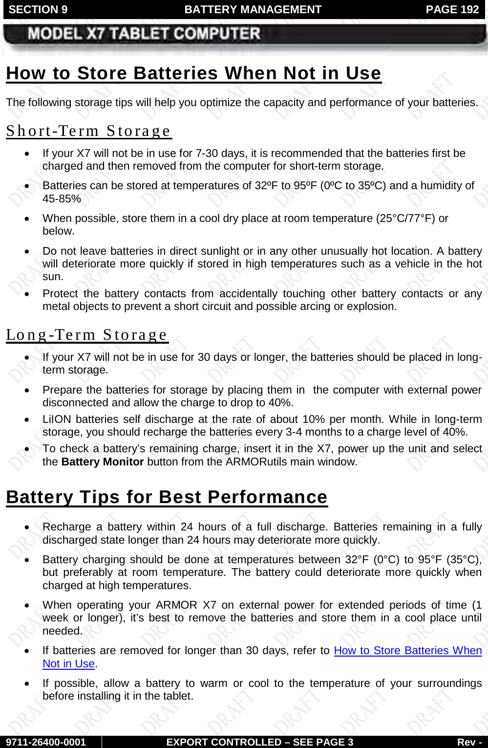 SECTION 9  BATTERY MANAGEMENT  PAGE 192        9711-26400-0001 EXPORT CONTROLLED – SEE PAGE 3 Rev - The following storage tips will help you optimize the capacity and performance of your batteries. How to Store Batteries When Not in Use • If your X7 will not be in use for 7-30 days, it is recommended that the batteries first be charged and then removed from the computer for short-term storage. Short-Term Storage • Batteries can be stored at temperatures of 32ºF to 95ºF (0ºC to 35ºC) and a humidity of 45-85% • When possible, store them in a cool dry place at room temperature (25°C/77°F) or below. • Do not leave batteries in direct sunlight or in any other unusually hot location. A battery will deteriorate more quickly if stored in high temperatures such as a vehicle in the hot sun.  • Protect the battery contacts from accidentally touching other battery contacts or any metal objects to prevent a short circuit and possible arcing or explosion. • If your X7 will not be in use for 30 days or longer, the batteries should be placed in long-term storage. Long-Term Storage • Prepare the batteries for storage by placing them in  the computer with external power disconnected and allow the charge to drop to 40%. • LiION batteries self discharge at the rate of about 10% per month. While in long-term storage, you should recharge the batteries every 3-4 months to a charge level of 40%.  •  To check a battery’s remaining charge, insert it in the X7, power up the unit and select the Battery Monitor button from the ARMORutils main window. • Recharge  a  battery  within 24 hours of a full discharge. Batteries remaining in a fully discharged state longer than 24 hours may deteriorate more quickly.  Battery Tips for Best Performance • Battery charging should be done at temperatures between 32°F (0°C) to 95°F (35°C), but preferably at room temperature. The battery could deteriorate more quickly when charged at high temperatures. • When operating your ARMOR X7 on external power for extended periods of time (1 week or longer), it’s best to remove the batteries and store them in a cool place until needed.  • If batteries are removed for longer than 30 days, refer to How to Store Batteries When Not in Use. • If possible, allow a battery to warm or cool to the temperature of your surroundings before installing it in the tablet. 