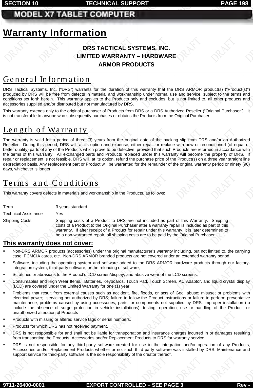 SECTION 10 TECHNICAL SUPPORT  PAGE 198     9711-26400-0001 EXPORT CONTROLLED – SEE PAGE 3 Rev - DRS TACTICAL SYSTEMS, INC. Warranty Information LIMITED WARRANTY – HARDWARE ARMOR PRODUCTS DRS Tactical Systems, Inc. (“DRS”)  warrants for the duration of this warranty that the  DRS ARMOR product(s)  (“Product(s)”) produced by DRS will be free from defects in material and workmanship under normal use and service, subject to the terms and conditions set forth herein.  This warranty applies to the Products only and excludes, but is not limited to, all other products and accessories supplied and/or distributed but not manufactured by DRS.   General Information This warranty extends only to the original purchaser of Products from DRS or a DRS Authorized Reseller (“Original Purchaser”).  It is not transferable to anyone who subsequently purchases or obtains the Products from the Original Purchaser. The warranty is valid for a period of three (3) years  from the original date of the packing slip from DRS and/or an Authorized Reseller.  During this period, DRS will, at its option and expense, either repair or replace with new or reconditioned (of equal or better quality) parts of any of the Products which prove to be defective, provided that such Products are returned in accordance with the terms of this warranty.  All exchanged parts and Products replaced under this warranty will become the property of DRS.  If repair or replacement is not feasible, DRS will, at its option, refund the purchase price of the Product(s) on a three year straight line depreciation basis. Any replacement part or Product will be warranted for the remainder of the original warranty period or ninety (90) days, whichever is longer. Length of Warranty This warranty covers defects in materials and workmanship in the Products, as follows: Terms and Conditions  Term 3 years standard Technical Assistance Yes Shipping Costs Shipping costs of a Product to DRS are not included as part of this Warranty.  Shipping costs of a Product to the Original Purchaser after a warranty repair is included as part of this warranty.  If after receipt of a Product for repair under this warranty, it is later determined to be a non-warranted repair, all shipping costs are to be paid by the Original Purchaser.  Non-DRS ARMOR products (accessories) under the original manufacturer’s warranty including, but not limited to, the carrying case, PCMCIA cards, etc.  Non-DRS ARMOR branded products are not covered under an extended warranty period. This warranty does not cover:   Software, including the operating system and software added to the DRS ARMOR hardware products through our factory-integration system, third-party software, or the reloading of software;  Scratches or abrasions to the Product’s LCD screen/display, and abusive wear of the LCD screens;  Consumables and High Wear Items.  Batteries, Keyboards, Touch Pad, Touch Screen, AC Adaptor, and liquid crystal display (LCD) are covered under the Limited Warranty for one (1) year.   Problems that result from external causes such as accident, fire, floods, or acts of God; abuse; misuse; or problems with electrical power;  servicing not authorized by DRS; failure to follow the Product instructions or failure to perform preventative maintenance; problems caused by using accessories, parts, or components not supplied by DRS; improper installation (to include the absence of surge protection in vehicle installations), testing, operation, use or handling of the Product; or unauthorized alteration of Products  Products with missing or altered service tags or serial numbers.  Products for which DRS has not received payment.  DRS is not responsible for and shall not be liable for transportation and insurance charges incurred in or damages resulting from transporting the Products, Accessories and/or Replacement Products to DRS for warranty service.  DRS is not responsible for any third-party software created for use in the integration and/or operation of any Products, Accessories and/or Replacement Products whether or not such third party software was installed by DRS. Maintenance and support service for third-party software is the sole responsibility of the creator thereof.  