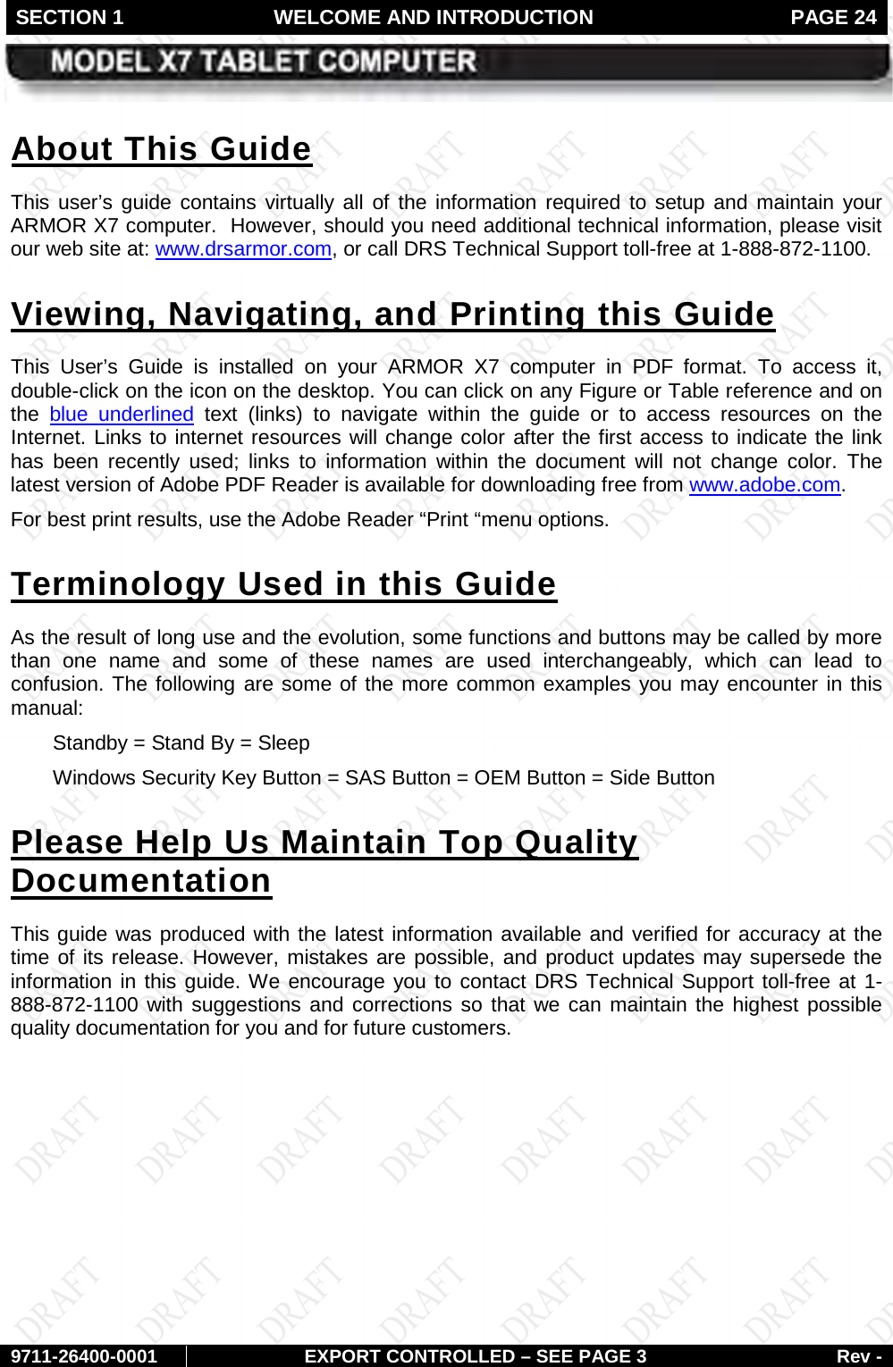 SECTION 1 WELCOME AND INTRODUCTION  PAGE 24        9711-26400-0001 EXPORT CONTROLLED – SEE PAGE 3 Rev - This  user’s guide contains virtually all of the  information  required to setup and maintain your ARMOR X7 computer.  However, should you need additional technical information, please visit our web site at: About This Guide www.drsarmor.com, or call DRS Technical Support toll-free at 1-888-872-1100.  This User’s Guide is installed on your ARMOR X7 computer in PDF format. To access it, double-click on the icon on the desktop. You can click on any Figure or Table reference and on the Viewing, Navigating, and Printing this Guide blue underlined text (links) to navigate within the guide or  to access resources on the Internet. Links to internet resources will change color after the first access to indicate the link has been recently used; links to information within the document will not change color. The latest version of Adobe PDF Reader is available for downloading free from www.adobe.com.  For best print results, use the Adobe Reader “Print “menu options. As the result of long use and the evolution, some functions and buttons may be called by more than one name and some of these names are used interchangeably, which can lead to confusion. The following are some of the more common examples you may encounter in this manual: Terminology Used in this Guide  Standby = Stand By = Sleep  Windows Security Key Button = SAS Button = OEM Button = Side Button  This guide was produced with the latest information available and verified for accuracy at the time of its release. However, mistakes are possible, and product updates may supersede the information in this guide. We encourage you to contact DRS Technical Support toll-free at 1-888-872-1100 with suggestions and corrections so that we can maintain the highest possible quality documentation for you and for future customers. Please Help Us Maintain Top Quality Documentation    