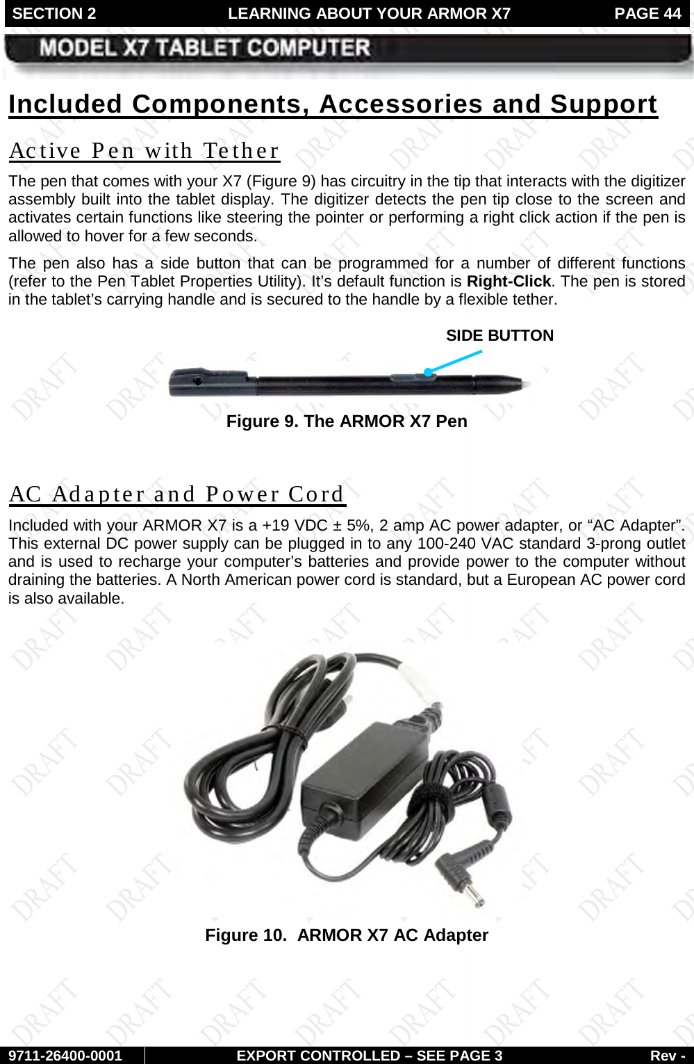 SECTION 2 LEARNING ABOUT YOUR ARMOR X7  PAGE 44        9711-26400-0001 EXPORT CONTROLLED – SEE PAGE 3 Rev - Included Components, Accessories and Support The pen that comes with your X7 (Active Pen with Tether Figure 9) has circuitry in the tip that interacts with the digitizer assembly built into the tablet display. The digitizer detects the pen tip close to the screen and activates certain functions like steering the pointer or performing a right click action if the pen is allowed to hover for a few seconds.  The pen also has a side button that can be programmed for a number of different functions (refer to the Pen Tablet Properties Utility). It’s default function is Right-Click. The pen is stored in the tablet’s carrying handle and is secured to the handle by a flexible tether.   Figure 9. The ARMOR X7 Pen  Included with your ARMOR X7 is a +19 VDC ± 5%, 2 amp AC power adapter, or “AC Adapter”. This external DC power supply can be plugged in to any 100-240 VAC standard 3-prong outlet and is used to recharge your computer’s batteries and provide power to the computer without draining the batteries. A North American power cord is standard, but a European AC power cord is also available. AC Adapter and Power Cord   Figure 10.  ARMOR X7 AC Adapter    SIDE BUTTON 