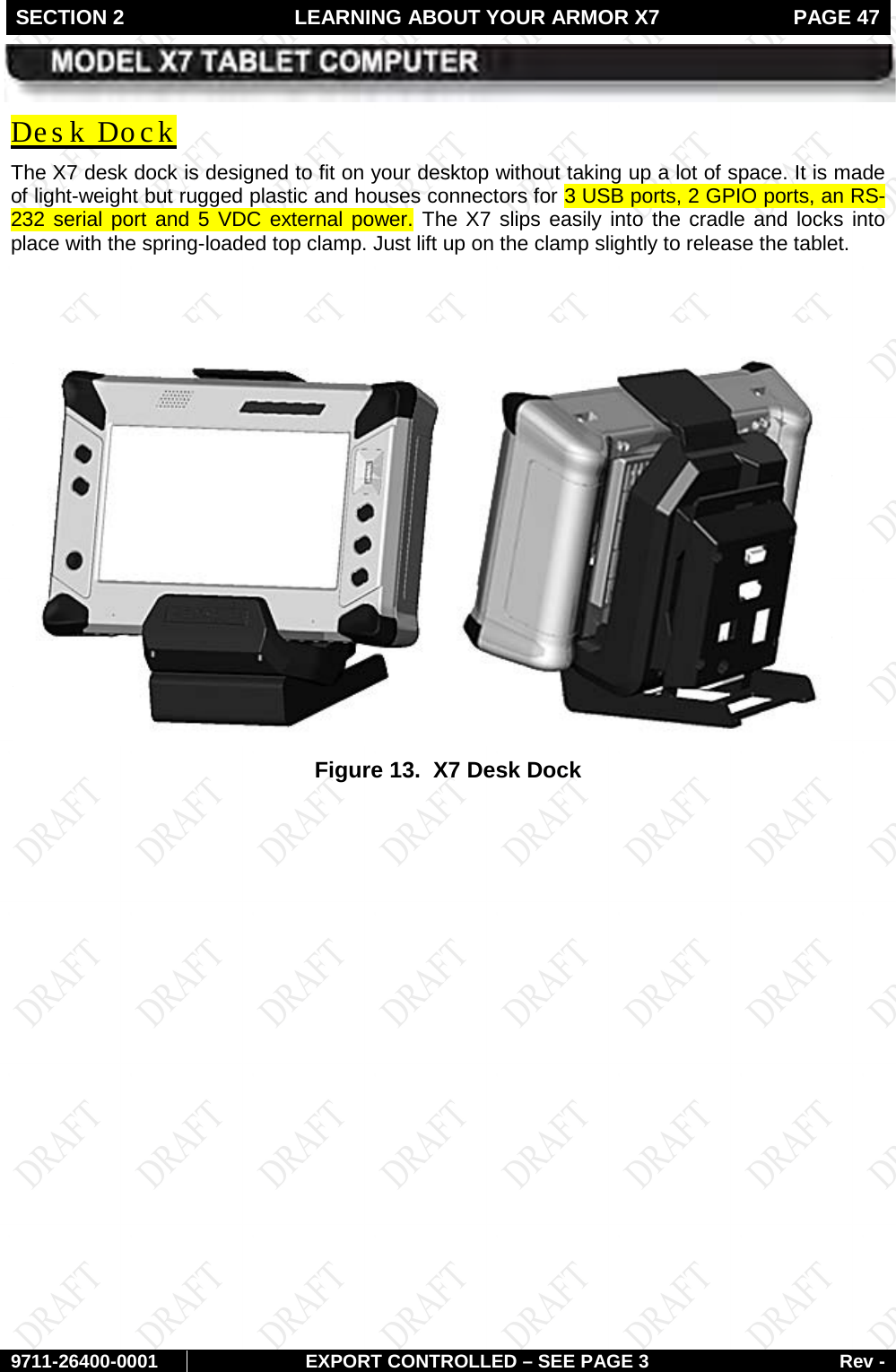 SECTION 2 LEARNING ABOUT YOUR ARMOR X7  PAGE 47        9711-26400-0001 EXPORT CONTROLLED – SEE PAGE 3 Rev - The X7 desk dock is designed to fit on your desktop without taking up a lot of space. It is made of light-weight but rugged plastic and houses connectors for 3 USB ports, 2 GPIO ports, an RS-232 serial port and 5 VDC external power. The X7 slips easily into the cradle and locks into place with the spring-loaded top clamp. Just lift up on the clamp slightly to release the tablet. Des k Dock   Figure 13.  X7 Desk Dock    