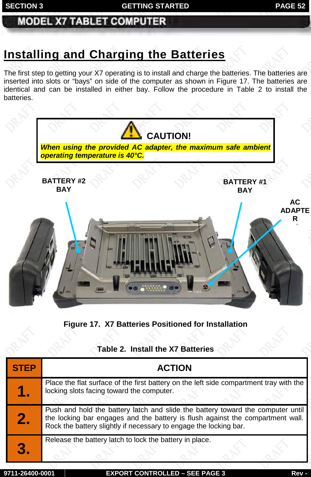 SECTION 3 GETTING STARTED  PAGE 52        9711-26400-0001 EXPORT CONTROLLED – SEE PAGE 3 Rev - The first step to getting your X7 operating is to install and charge the batteries. The batteries are inserted into slots or “bays” on side of the computer as shown in Installing and Charging the Batteries Figure 17. The batteries are identical and can be installed in either bay. Follow the procedure in Table  2  to install the batteries.    CAUTION! When using the provided AC adapter, the maximum safe ambient operating temperature is 40°C.      Figure 17.  X7 Batteries Positioned for Installation  Table 2.  Install the X7 Batteries STEP  ACTION 1.  Place the flat surface of the first battery on the left side compartment tray with the locking slots facing toward the computer. 2.  Push and hold the battery latch and slide the battery toward the computer until the locking bar engages and the battery is flush against the compartment wall. Rock the battery slightly if necessary to engage the locking bar. 3.  Release the battery latch to lock the battery in place. BATTERY #1  BAY BATTERY #2  BAY AC ADAPTER  C  