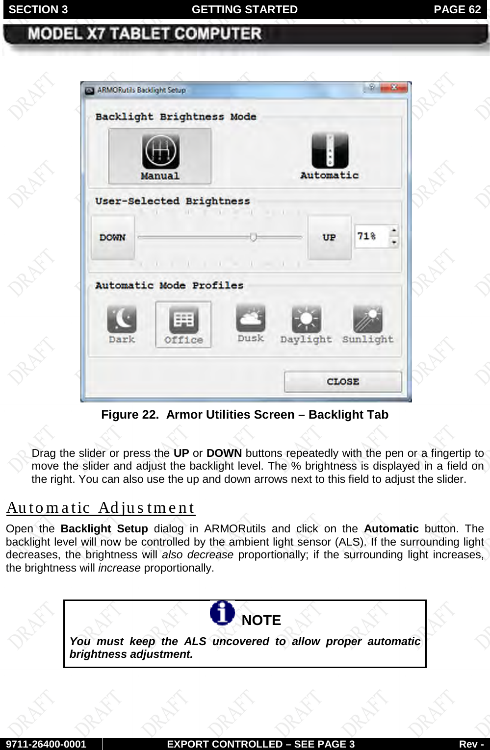 SECTION 3 GETTING STARTED  PAGE 62        9711-26400-0001 EXPORT CONTROLLED – SEE PAGE 3 Rev -   Figure 22.  Armor Utilities Screen – Backlight Tab  Drag the slider or press the UP or DOWN buttons repeatedly with the pen or a fingertip to move the slider and adjust the backlight level. The % brightness is displayed in a field on the right. You can also use the up and down arrows next to this field to adjust the slider. Open the Backlight Setup dialog in ARMORutils and click on the Automatic button.  The backlight level will now be controlled by the ambient light sensor (ALS). If the surrounding light decreases, the brightness will also decrease proportionally; if the surrounding light increases, the brightness will increase proportionally. Automatic Adjustment    NOTE You must keep the ALS uncovered to allow proper automatic brightness adjustment.  