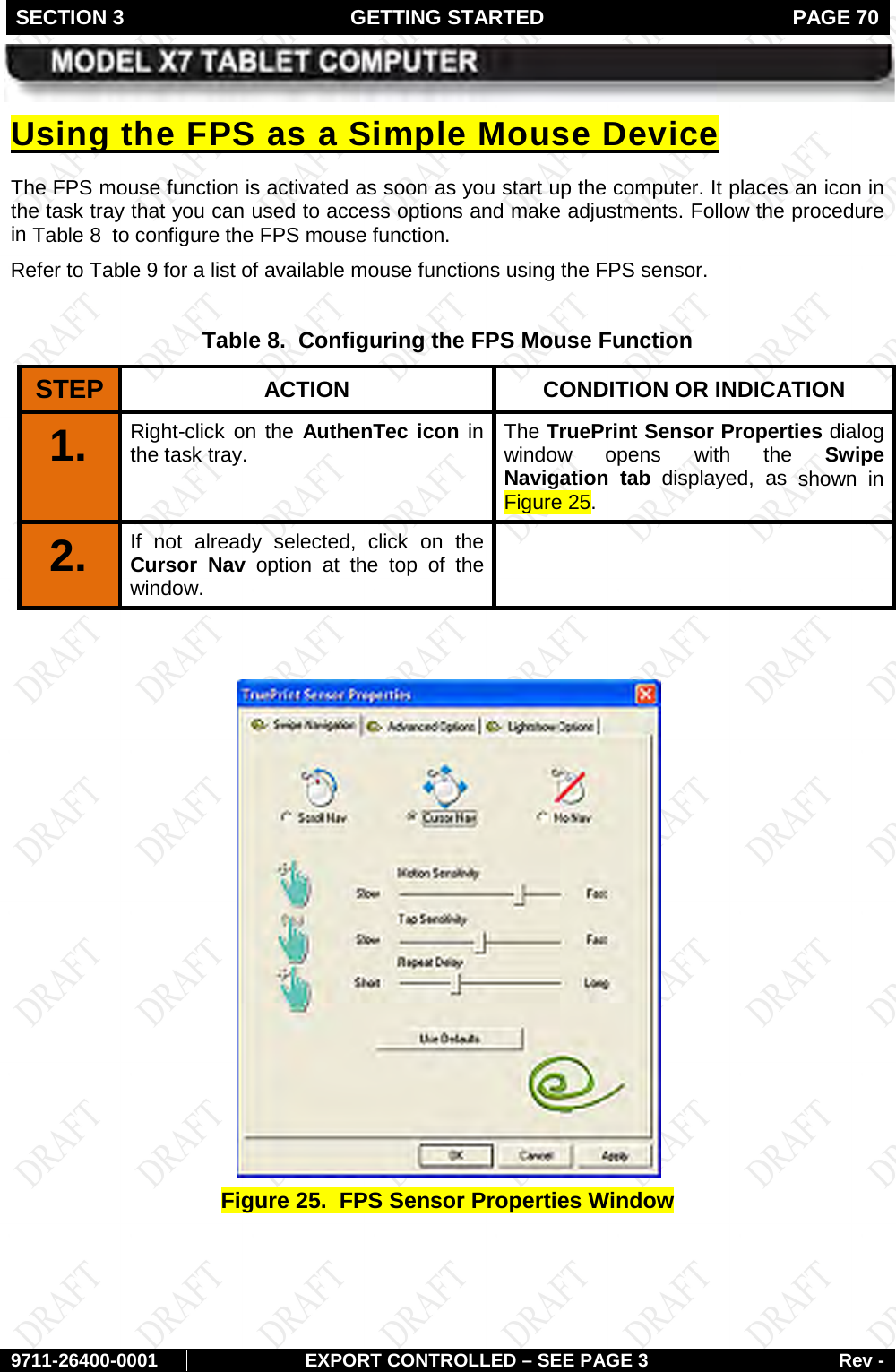 SECTION 3 GETTING STARTED  PAGE 70        9711-26400-0001 EXPORT CONTROLLED – SEE PAGE 3 Rev - The FPS mouse function is activated as soon as you start up the computer. It places an icon in the task tray that you can used to access options and make adjustments. Follow the procedure in Using the FPS as a Simple Mouse Device Table 8  to configure the FPS mouse function. Refer to Table 9 for a list of available mouse functions using the FPS sensor.  Table 8.  Configuring the FPS Mouse Function STEP  ACTION CONDITION OR INDICATION 1.   Right-click on the AuthenTec icon in the task tray.   The TruePrint Sensor Properties dialog window opens with the Swipe Navigation tab displayed, as shown in Figure 25. 2.  If not already selected, click on the Cursor Nav option at the top of the window.     Figure 25.  FPS Sensor Properties Window    