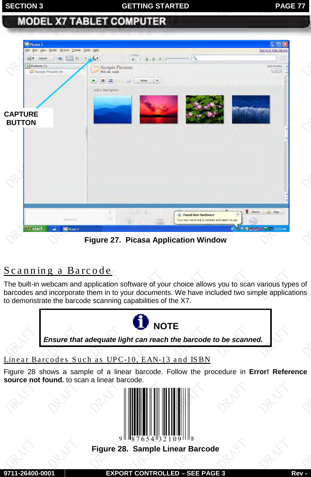SECTION 3 GETTING STARTED  PAGE 77        9711-26400-0001 EXPORT CONTROLLED – SEE PAGE 3 Rev -  Figure 27.  Picasa Application Window  The built-in webcam and application software of your choice allows you to scan various types of barcodes and incorporate them in to your documents. We have included two simple applications to demonstrate the barcode scanning capabilities of the X7. Scanning a Barcode   NOTE Ensure that adequate light can reach the barcode to be scanned. Figure  28Linear Barcodes Such as UPC-10, EAN-13 and ISBN  shows a sample of a linear barcode. Follow the procedure in Error! Reference source not found. to scan a linear barcode.  Figure 28.  Sample Linear Barcode   CAPTURE BUTTON 