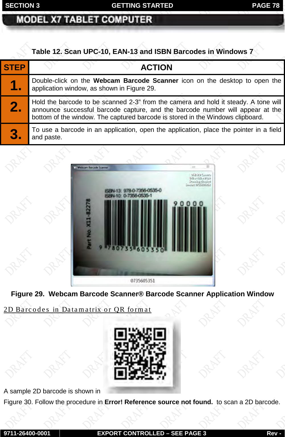 SECTION 3 GETTING STARTED  PAGE 78        9711-26400-0001 EXPORT CONTROLLED – SEE PAGE 3 Rev -  Table 12. Scan UPC-10, EAN-13 and ISBN Barcodes in Windows 7 STEP  ACTION 1.  Double-click on the Webcam Barcode Scanner icon on the desktop to open the application window, as shown in Figure 29.  2.  Hold the barcode to be scanned 2-3” from the camera and hold it steady. A tone will announce successful barcode capture, and the barcode number will appear at the bottom of the window. The captured barcode is stored in the Windows clipboard. 3.  To use a barcode in an application, open the application, place the pointer in a field and paste.    Figure 29.  Webcam Barcode Scanner® Barcode Scanner Application Window A sample 2D barcode is shown in 2D Barcodes in Datamatrix or QR format  Figure 30. Follow the procedure in Error! Reference source not found.  to scan a 2D barcode. 