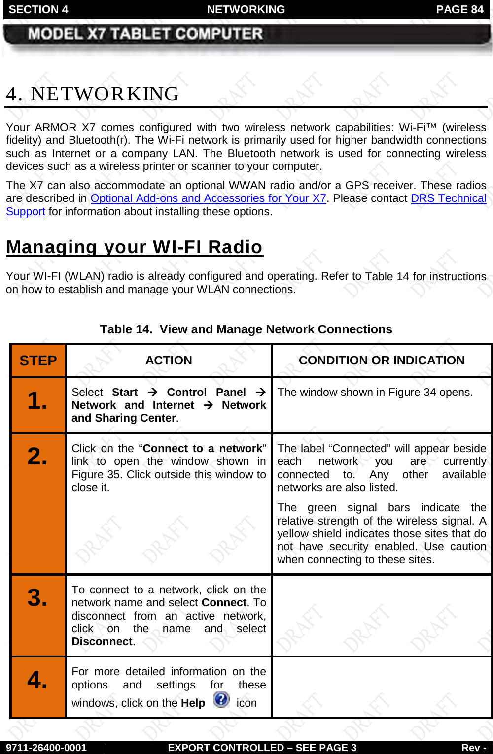 SECTION 4 NETWORKING  PAGE 84        9711-26400-0001 EXPORT CONTROLLED – SEE PAGE 3 Rev - 4. NETWORKING Your ARMOR X7  comes  configured  with two wireless network capabilities: Wi-Fi™ (wireless fidelity) and Bluetooth(r). The Wi-Fi network is primarily used for higher bandwidth connections such as Internet or a company LAN.  The Bluetooth network is used for connecting wireless devices such as a wireless printer or scanner to your computer. The X7 can also accommodate an optional WWAN radio and/or a GPS receiver. These radios  are described in Optional Add-ons and Accessories for Your X7. Please contact DRS Technical Support for information about installing these options. Your WI-FI (WLAN) radio is already configured and operating. Refer to Managing your WI-FI Radio Table 14 for instructions on how to establish and manage your WLAN connections.  Table 14.  View and Manage Network Connections STEP  ACTION CONDITION OR INDICATION 1.   Select Start à Control Panel à Network and Internet à Network and Sharing Center.  The window shown in Figure 34 opens.  2.   Click on the “Connect to a network” link to open the window shown in Figure 35. Click outside this window to close it. The label “Connected” will appear beside each network you are currently connected to. Any other available networks are also listed. The green signal bars indicate the relative strength of the wireless signal. A yellow shield indicates those sites that do not have security enabled. Use caution when connecting to these sites. 3.   To connect to a network, click on the network name and select Connect. To disconnect from an active network, click on the name and select Disconnect.  4.  For more detailed information on the options and settings for these windows, click on the Help    icon   