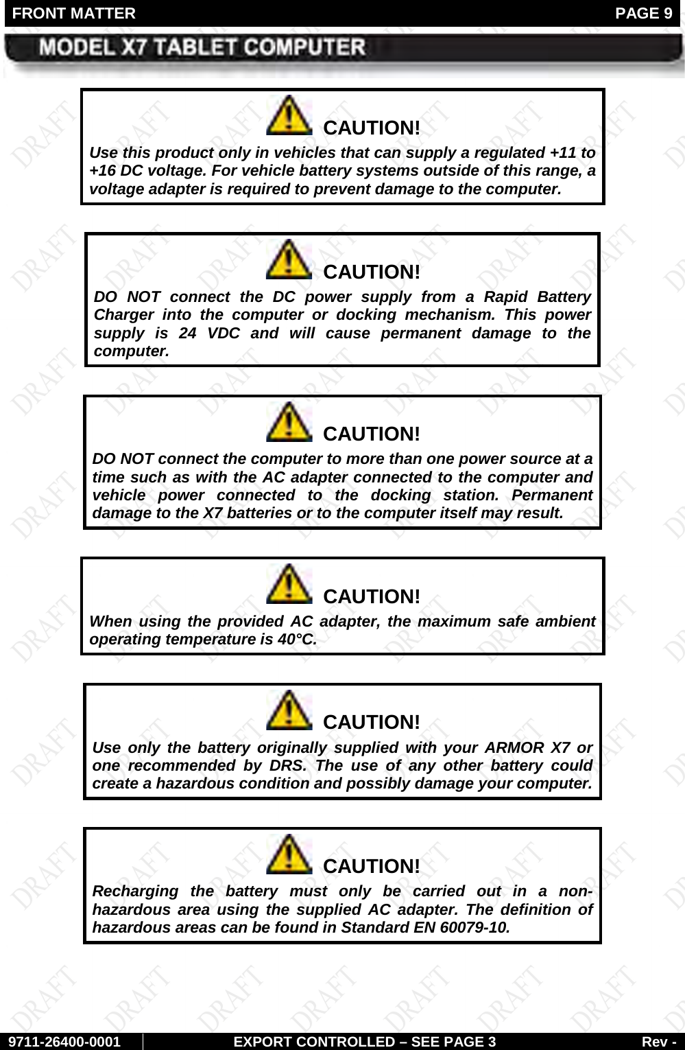FRONT MATTER   PAGE 9        9711-26400-0001 EXPORT CONTROLLED – SEE PAGE 3 Rev -   CAUTION! Use this product only in vehicles that can supply a regulated +11 to +16 DC voltage. For vehicle battery systems outside of this range, a voltage adapter is required to prevent damage to the computer.    CAUTION! DO NOT connect the DC power supply from a Rapid Battery Charger into the computer or docking mechanism. This power supply is 24 VDC and will cause permanent damage to the computer.    CAUTION! DO NOT connect the computer to more than one power source at a time such as with the AC adapter connected to the computer and vehicle power connected to the docking station. Permanent damage to the X7 batteries or to the computer itself may result.    CAUTION! When using the provided AC adapter, the maximum safe ambient operating temperature is 40°C.    CAUTION! Use only the battery originally supplied with your ARMOR X7 or one recommended by DRS. The use of any other battery could create a hazardous condition and possibly damage your computer.    CAUTION! Recharging the battery must only be carried out in a non-hazardous area using the supplied AC adapter. The definition of hazardous areas can be found in Standard EN 60079-10.  