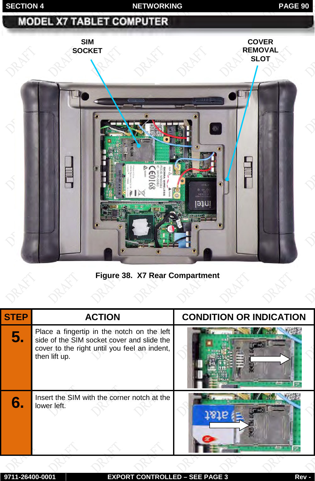 SECTION 4 NETWORKING  PAGE 90        9711-26400-0001 EXPORT CONTROLLED – SEE PAGE 3 Rev -     Figure 38.  X7 Rear Compartment   STEP  ACTION CONDITION OR INDICATION 5.  Place a fingertip in the notch on the left side of the SIM socket cover and slide the cover to the right until you feel an indent, then lift up.  6.  Insert the SIM with the corner notch at the lower left.  SIM SOCKET COVER REMOVAL SLOT 