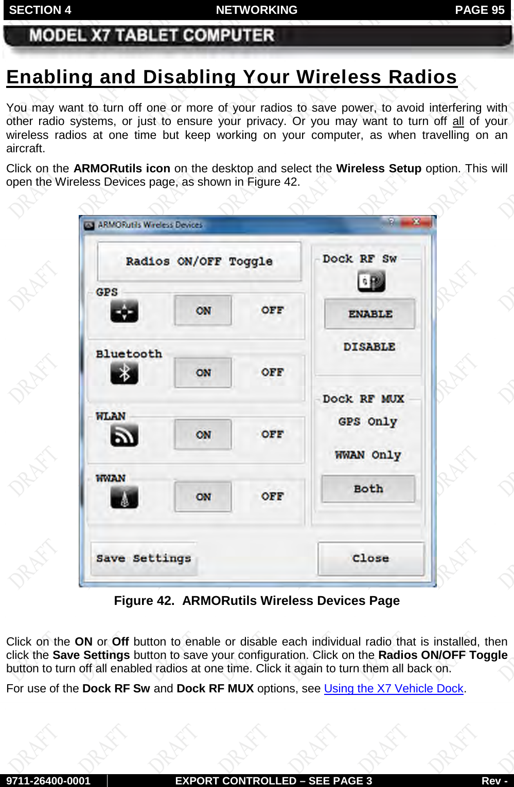 SECTION 4 NETWORKING  PAGE 95        9711-26400-0001 EXPORT CONTROLLED – SEE PAGE 3 Rev - You may want to turn off one or more of your radios to save power, to avoid interfering with other radio systems, or just to ensure your privacy. Or you may want to turn off Enabling and Disabling Your Wireless Radios allClick on the ARMORutils icon on the desktop and select the Wireless Setup option. This will open the Wireless Devices page, as shown in  of your wireless radios at one time but keep working on your computer, as when travelling on an aircraft. Figure 42.   Figure 42.  ARMORutils Wireless Devices Page  Click on the ON or Off button to enable or disable each individual radio that is installed, then click the Save Settings button to save your configuration. Click on the Radios ON/OFF Toggle button to turn off all enabled radios at one time. Click it again to turn them all back on. For use of the Dock RF Sw and Dock RF MUX options, see Using the X7 Vehicle Dock.   