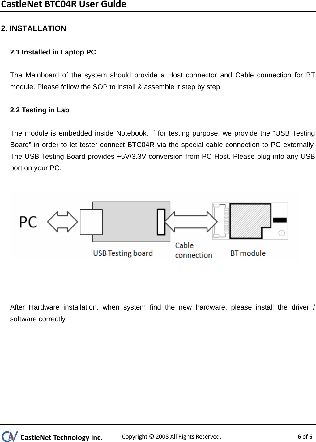 CastleNetBTC04RUserGuide2. INSTALLATION 2.1 Installed in Laptop PC  The Mainboard of the system should provide a Host connector and Cable connection for BT module. Please follow the SOP to install &amp; assemble it step by step.  2.2 Testing in Lab  The module is embedded inside Notebook. If for testing purpose, we provide the “USB Testing Board” in order to let tester connect BTC04R via the special cable connection to PC externally. The USB Testing Board provides +5V/3.3V conversion from PC Host. Please plug into any USB port on your PC.      After Hardware installation, when system find the new hardware, please install the driver / software correctly.   CastleNetTechnologyInc.Copyright©2008AllRightsReserved. 6of6