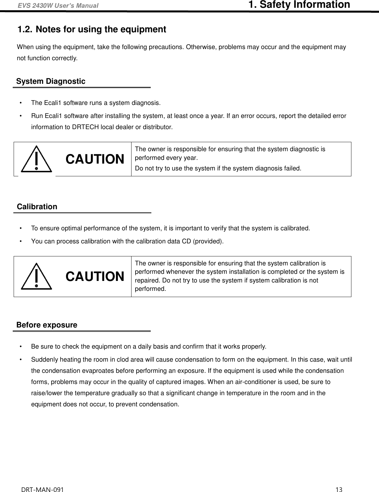 EVS 2430W User’s Manual                             1. Safety Information DRT-MAN-091                                                                                    13   1.2. Notes for using the equipment When using the equipment, take the following precautions. Otherwise, problems may occur and the equipment may not function correctly.  System Diagnostic  •  The Ecali1 software runs a system diagnosis. •  Run Ecali1 software after installing the system, at least once a year. If an error occurs, report the detailed error information to DRTECH local dealer or distributor.     Calibration  •  To ensure optimal performance of the system, it is important to verify that the system is calibrated. •  You can process calibration with the calibration data CD (provided).       Before exposure  •  Be sure to check the equipment on a daily basis and confirm that it works properly. •  Suddenly heating the room in clod area will cause condensation to form on the equipment. In this case, wait until the condensation evaproates before performing an exposure. If the equipment is used while the condensation forms, problems may occur in the quality of captured images. When an air-conditioner is used, be sure to raise/lower the temperature gradually so that a significant change in temperature in the room and in the equipment does not occur, to prevent condensation.      CAUTION The owner is responsible for ensuring that the system diagnostic is performed every year.   Do not try to use the system if the system diagnosis failed.    CAUTION The owner is responsible for ensuring that the system calibration is performed whenever the system installation is completed or the system is repaired. Do not try to use the system if system calibration is not performed.   