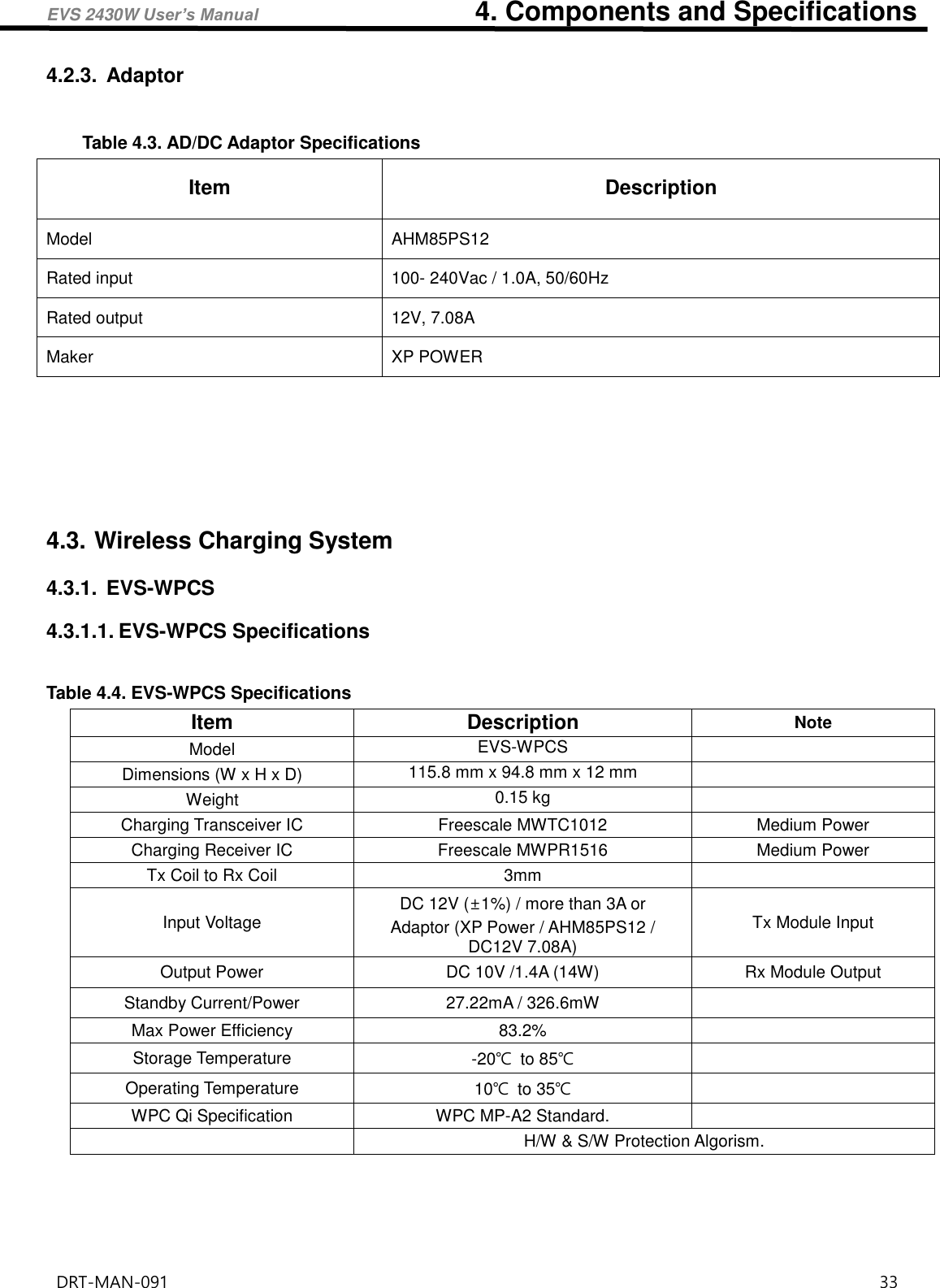 EVS 2430W User’s Manual                                4. Components and Specifications DRT-MAN-091                                                                                    33   4.2.3.  Adaptor  Table 4.3. AD/DC Adaptor Specifications Item Description Model AHM85PS12 Rated input 100- 240Vac / 1.0A, 50/60Hz Rated output 12V, 7.08A Maker XP POWER     4.3. Wireless Charging System 4.3.1.  EVS-WPCS 4.3.1.1. EVS-WPCS Specifications  Table 4.4. EVS-WPCS Specifications Item Description Note Model EVS-WPCS  Dimensions (W x H x D) 115.8 mm x 94.8 mm x 12 mm  Weight 0.15 kg  Charging Transceiver IC Freescale MWTC1012 Medium Power Charging Receiver IC Freescale MWPR1516 Medium Power Tx Coil to Rx Coil 3mm  Input Voltage DC 12V (±1%) / more than 3A or Adaptor (XP Power / AHM85PS12 / DC12V 7.08A) Tx Module Input Output Power DC 10V /1.4A (14W) Rx Module Output Standby Current/Power 27.22mA / 326.6mW  Max Power Efficiency 83.2%  Storage Temperature -20℃ to 85℃  Operating Temperature 10℃ to 35℃  WPC Qi Specification WPC MP-A2 Standard.   H/W &amp; S/W Protection Algorism.      