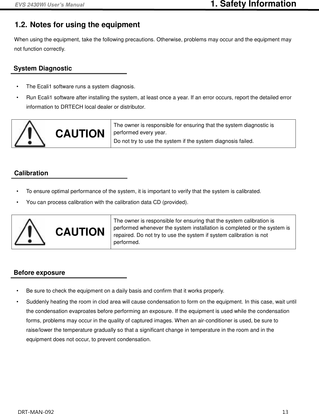 EVS 2430Wi User’s Manual                             1. Safety Information DRT-MAN-092                                                                                    13   1.2. Notes for using the equipment When using the equipment, take the following precautions. Otherwise, problems may occur and the equipment may not function correctly.  System Diagnostic  •  The Ecali1 software runs a system diagnosis. •  Run Ecali1 software after installing the system, at least once a year. If an error occurs, report the detailed error information to DRTECH local dealer or distributor.     Calibration  •  To ensure optimal performance of the system, it is important to verify that the system is calibrated. •  You can process calibration with the calibration data CD (provided).       Before exposure  •  Be sure to check the equipment on a daily basis and confirm that it works properly. •  Suddenly heating the room in clod area will cause condensation to form on the equipment. In this case, wait until the condensation evaproates before performing an exposure. If the equipment is used while the condensation forms, problems may occur in the quality of captured images. When an air-conditioner is used, be sure to raise/lower the temperature gradually so that a significant change in temperature in the room and in the equipment does not occur, to prevent condensation.      CAUTION The owner is responsible for ensuring that the system diagnostic is performed every year.   Do not try to use the system if the system diagnosis failed.    CAUTION The owner is responsible for ensuring that the system calibration is performed whenever the system installation is completed or the system is repaired. Do not try to use the system if system calibration is not performed.   
