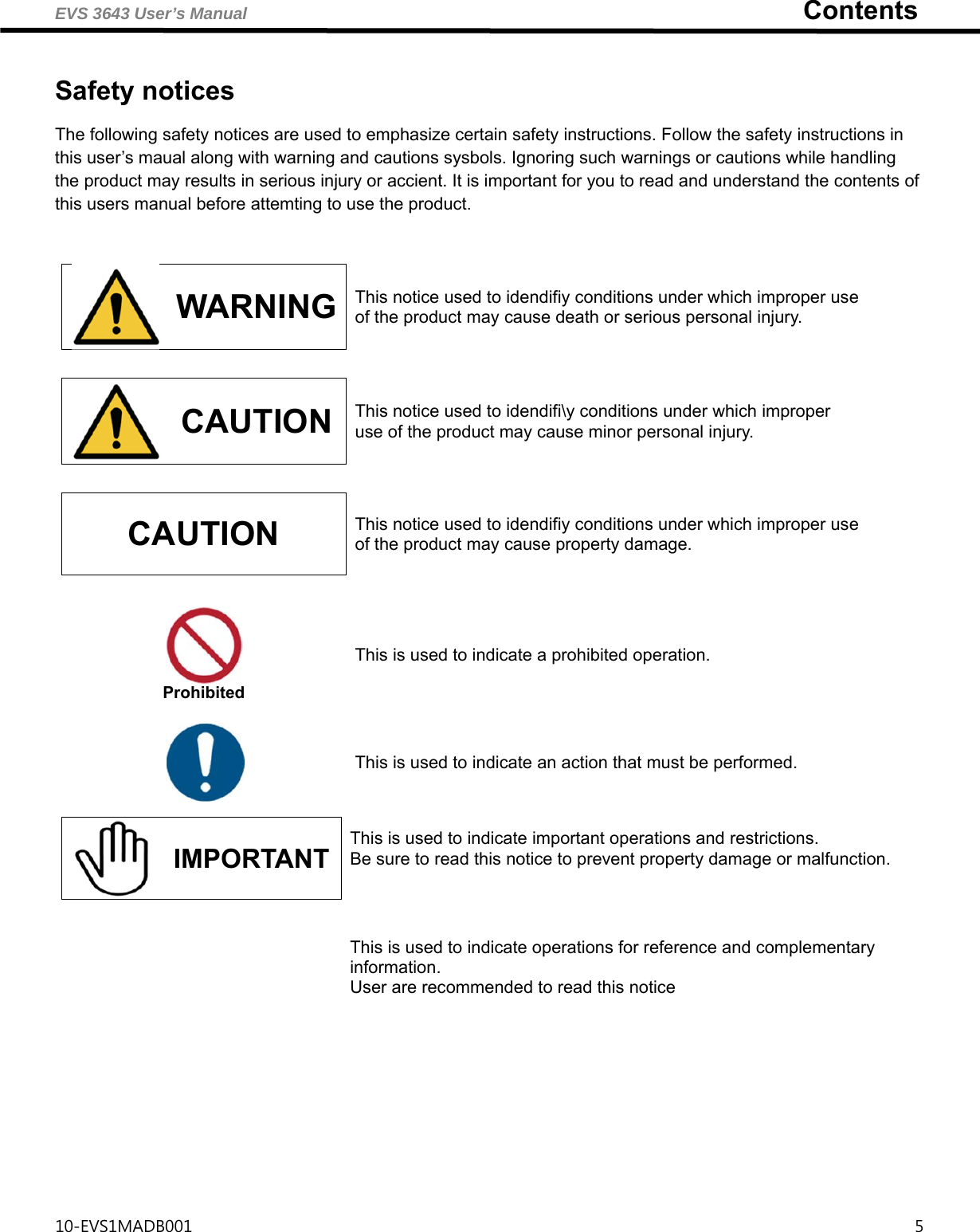 EVS 3643 User’s Manual                                                                   Contents 10-EVS1MADB001                                                                                       5   Safety notices  The following safety notices are used to emphasize certain safety instructions. Follow the safety instructions in this user’s maual along with warning and cautions sysbols. Ignoring such warnings or cautions while handling the product may results in serious injury or accient. It is important for you to read and understand the contents of this users manual before attemting to use the product.                                      WARNING  This notice used to idendifiy conditions under which improper use of the product may cause death or serious personal injury.  CAUTION  This notice used to idendifi\y conditions under which improper use of the product may cause minor personal injury. CAUTION  This notice used to idendifiy conditions under which improper use of the product may cause property damage.  Prohibited This is used to indicate a prohibited operation.  This is used to indicate an action that must be performed.  IMPORTANT This is used to indicate important operations and restrictions.   Be sure to read this notice to prevent property damage or malfunction.     This is used to indicate operations for reference and complementary information. User are recommended to read this notice 