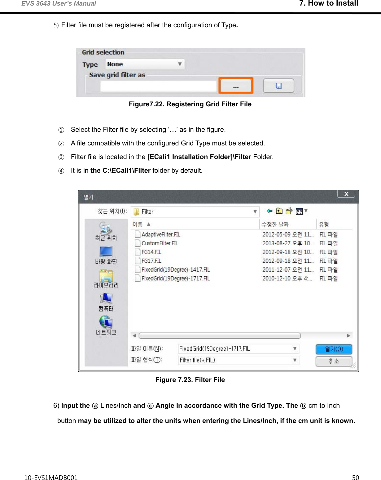 EVS 3643 User’s Manual                                                               7. How to Install 10-EVS1MADB001                                                                                     50  5) Filter file must be registered after the configuration of Type.   Figure7.22. Registering Grid Filter File  ① Select the Filter file by selecting ‘…’ as in the figure. ② A file compatible with the configured Grid Type must be selected. ③ Filter file is located in the [ECali1 Installation Folder]\Filter Folder. ④ It is in the C:\ECali1\Filter folder by default.   Figure 7.23. Filter File  6) Input the ⓐ Lines/Inch and ⓒ Angle in accordance with the Grid Type. The ⓑ cm to Inch button may be utilized to alter the units when entering the Lines/Inch, if the cm unit is known.    