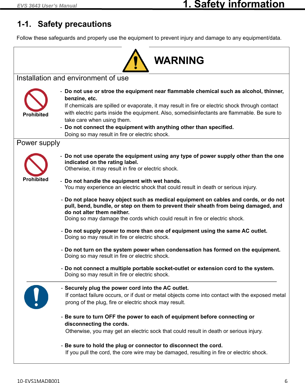 EVS 3643 User’s Manual                                         1. Safety information 10-EVS1MADB001                                                                                       6  1-1. Safety precautions  Follow these safeguards and properly use the equipment to prevent injury and damage to any equipment/data.  WARNING Installation and environment of use   Prohibited -  Do not use or stroe the equipment near flammable chemical such as alcohol, thinner, benzine, etc. If chemicals are spilled or evaporate, it may result in fire or electric shock through contact with electric parts inside the equipment. Also, somedisinfectants are flammable. Be sure to take care when using them. -  Do not connect the equipment with anything other than specified. Doing so may result in fire or electric shock. Power supply   Prohibited -  Do not use operate the equipment using any type of power supply other than the one indicated on the rating label. Otherwise, it may result in fire or electric shock.  -  Do not handle the equipment with wet hands. You may experience an electric shock that could result in death or serious injury.  - Do not place heavy object such as medical equipment on cables and cords, or do not pull, bend, bundle, or step on them to prevent their sheath from being damaged, and do not alter them neither. Doing so may damage the cords which could result in fire or electric shock.  - Do not supply power to more than one of equipment using the same AC outlet. Doing so may result in fire or electric shock.  - Do not turn on the system power when condensation has formed on the equipment. Doing so may result in fire or electric shock.  - Do not connect a multiple portable socket-outlet or extension cord to the system. Doing so may result in fire or electric shock.   - Securely plug the power cord into the AC outlet. If contact failure occurs, or if dust or metal objects come into contact with the exposed metal prong of the plug, fire or electric shock may result.  - Be sure to turn OFF the power to each of equipment before connecting or disconnecting the cords. Otherwise, you may get an electric sock that could result in death or serious injury.  - Be sure to hold the plug or connector to disconnect the cord. If you pull the cord, the core wire may be damaged, resulting in fire or electric shock.    