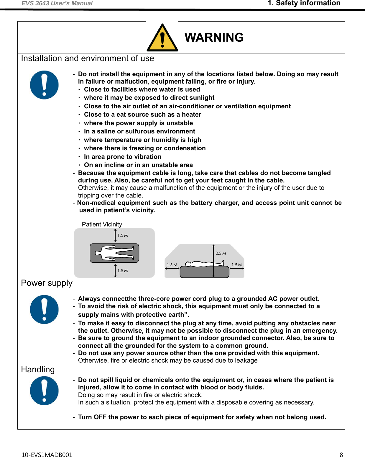 EVS 3643 User’s Manual                                                         1. Safety information 10-EVS1MADB001                                                                                       8   WARNING Installation and environment of use               -  Do not install the equipment in any of the locations listed below. Doing so may result in failure or malfuction, equipment faillng, or fire or injury. ㆍClose to facilities where water is used ㆍwhere it may be exposed to direct sunlight ㆍClose to the air outlet of an air-conditioner or ventilation equipment ㆍClose to a eat source such as a heater ㆍwhere the power supply is unstable ㆍIn a saline or sulfurous environment ㆍwhere temperature or humidity is high ㆍwhere there is freezing or condensation ㆍIn area prone to vibration ㆍOn an incline or in an unstable area   -  Because the equipment cable is long, take care that cables do not become tangled during use. Also, be careful not to get your feet caught in the cable. Otherwise, it may cause a malfunction of the equipment or the injury of the user due to tripping over the cable. - Non-medical equipment such as the battery charger, and access point unit cannot be used in patient’s vicinity.  Patient Vicinity Power supply      -  Always connectthe three-core power cord plug to a grounded AC power outlet. -  To avoid the risk of electric shock, this equipment must only be connected to a supply mains with protective earth”. -  To make it easy to disconnect the plug at any time, avoid putting any obstacles near the outlet. Otherwise, it may not be possible to disconnect the plug in an emergency. -  Be sure to ground the equipment to an indoor grounded connector. Also, be sure to connect all the grounded for the system to a common ground. -  Do not use any power source other than the one provided with this equipment. Otherwise, fire or electric shock may be caused due to leakage Handling   -  Do not spill liquid or chemicals onto the equipment or, in cases where the patient is injured, allow it to come in contact with blood or body fluids. Doing so may result in fire or electric shock. In such a situation, protect the equipment with a disposable covering as necessary.  -  Turn OFF the power to each piece of equipment for safety when not belong used.  