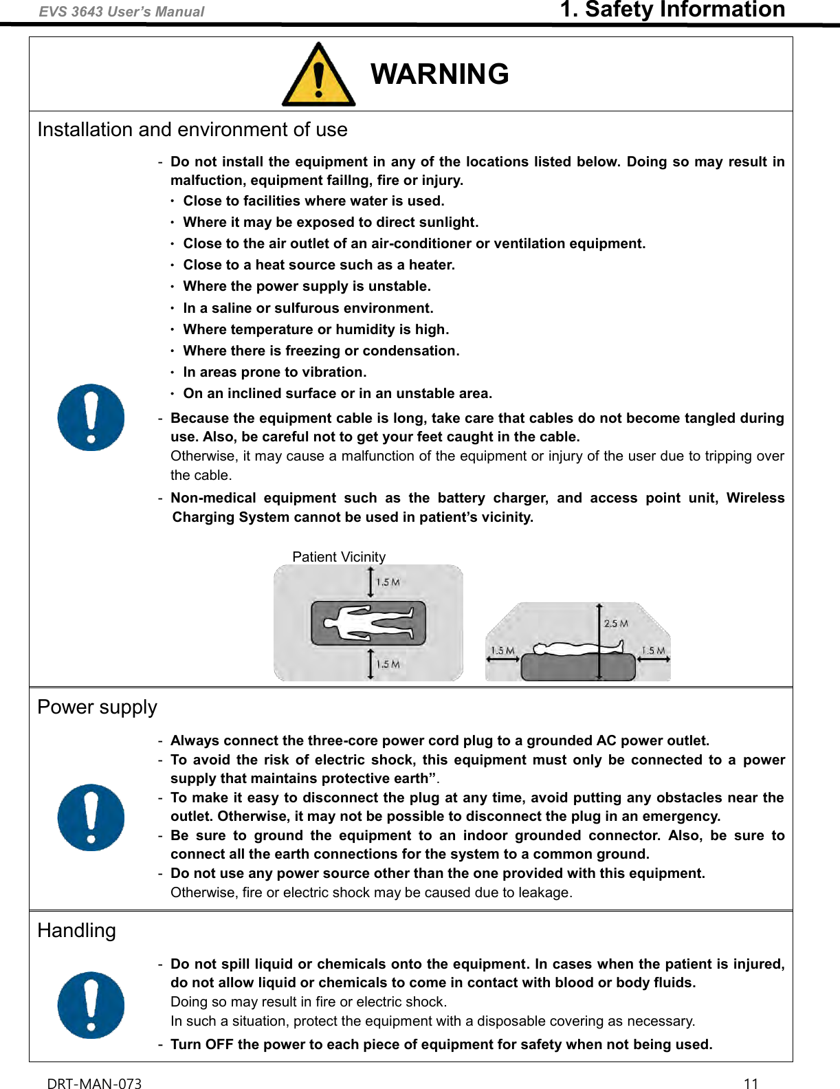 EVS 3643 User’s Manual                               1. Safety Information DRT-MAN-073                                                                                                                                                                11   WARNING Installation and environment of use  -  Do not install the equipment in any of the locations listed below. Doing so may result in malfuction, equipment faillng, fire or injury. ㆍClose to facilities where water is used. ㆍWhere it may be exposed to direct sunlight. ㆍClose to the air outlet of an air-conditioner or ventilation equipment. ㆍClose to a heat source such as a heater. ㆍWhere the power supply is unstable. ㆍIn a saline or sulfurous environment. ㆍWhere temperature or humidity is high. ㆍWhere there is freezing or condensation. ㆍIn areas prone to vibration. ㆍOn an inclined surface or in an unstable area. -  Because the equipment cable is long, take care that cables do not become tangled during use. Also, be careful not to get your feet caught in the cable. Otherwise, it may cause a malfunction of the equipment or injury of the user due to tripping over the cable. -  Non-medical  equipment  such  as  the  battery  charger,  and  access  point  unit,  Wireless Charging System cannot be used in patient’s vicinity.  Patient Vicinity  Power supply  -  Always connect the three-core power cord plug to a grounded AC power outlet. -  To  avoid  the  risk  of  electric  shock,  this  equipment  must  only  be  connected  to  a  power supply that maintains protective earth”. -  To make it easy to disconnect the plug at any time, avoid putting any obstacles near the outlet. Otherwise, it may not be possible to disconnect the plug in an emergency. -  Be  sure  to  ground  the  equipment  to  an  indoor  grounded  connector.  Also,  be  sure  to connect all the earth connections for the system to a common ground. -  Do not use any power source other than the one provided with this equipment. Otherwise, fire or electric shock may be caused due to leakage. Handling  -  Do not spill liquid or chemicals onto the equipment. In cases when the patient is injured, do not allow liquid or chemicals to come in contact with blood or body fluids. Doing so may result in fire or electric shock. In such a situation, protect the equipment with a disposable covering as necessary. -  Turn OFF the power to each piece of equipment for safety when not being used. 