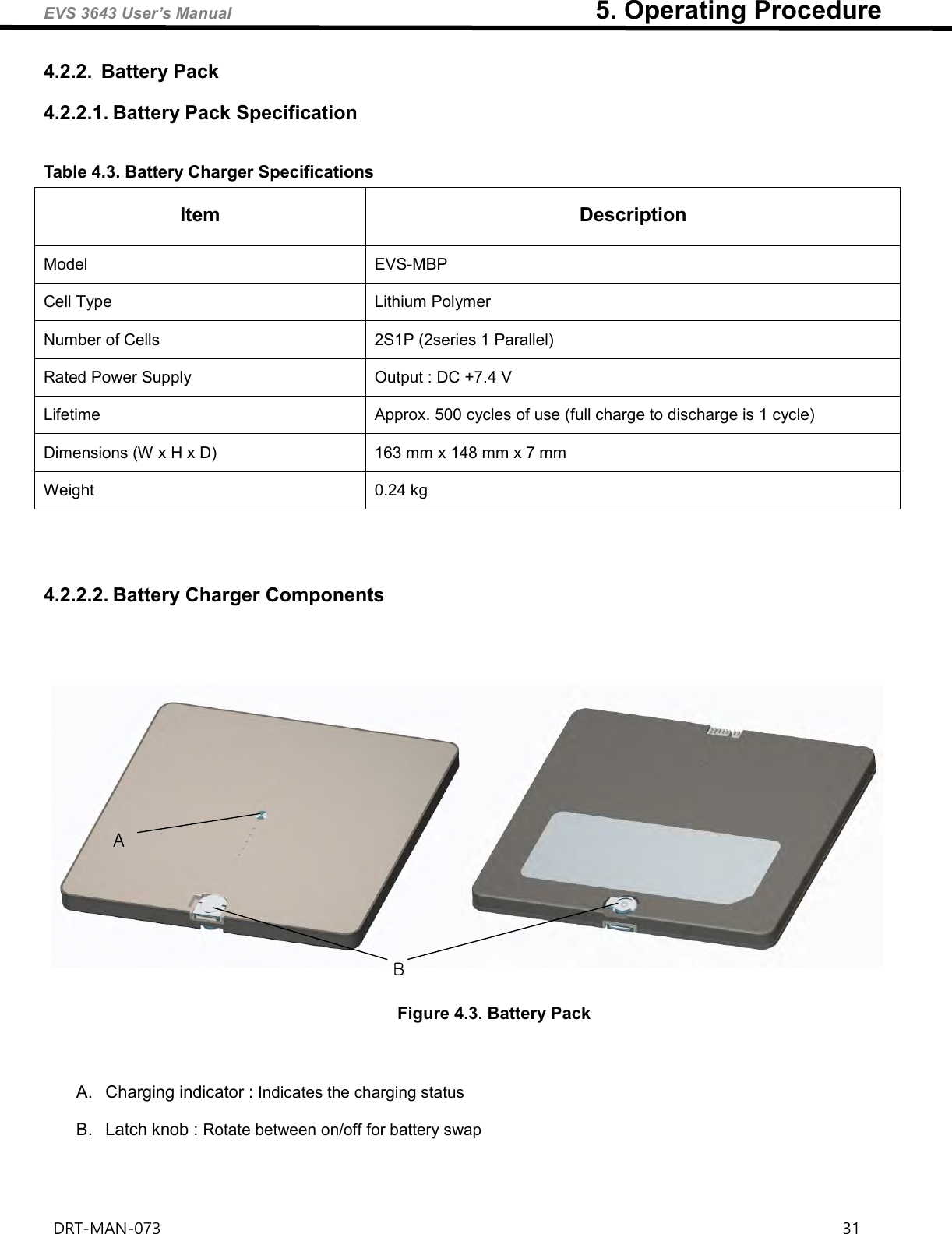 EVS 3643 User’s Manual                                                        5. Operating Procedure DRT-MAN-073                                                                                                                                                                31   4.2.2.  Battery Pack 4.2.2.1. Battery Pack Specification  Table 4.3. Battery Charger Specifications Item Description Model EVS-MBP Cell Type   Lithium Polymer     Number of Cells 2S1P (2series 1 Parallel) Rated Power Supply Output : DC +7.4 V   Lifetime Approx. 500 cycles of use (full charge to discharge is 1 cycle)   Dimensions (W x H x D) 163 mm x 148 mm x 7 mm Weight 0.24 kg     4.2.2.2. Battery Charger Components    AB Figure 4.3. Battery Pack    A.  Charging indicator : Indicates the charging status  B.  Latch knob : Rotate between on/off for battery swap    