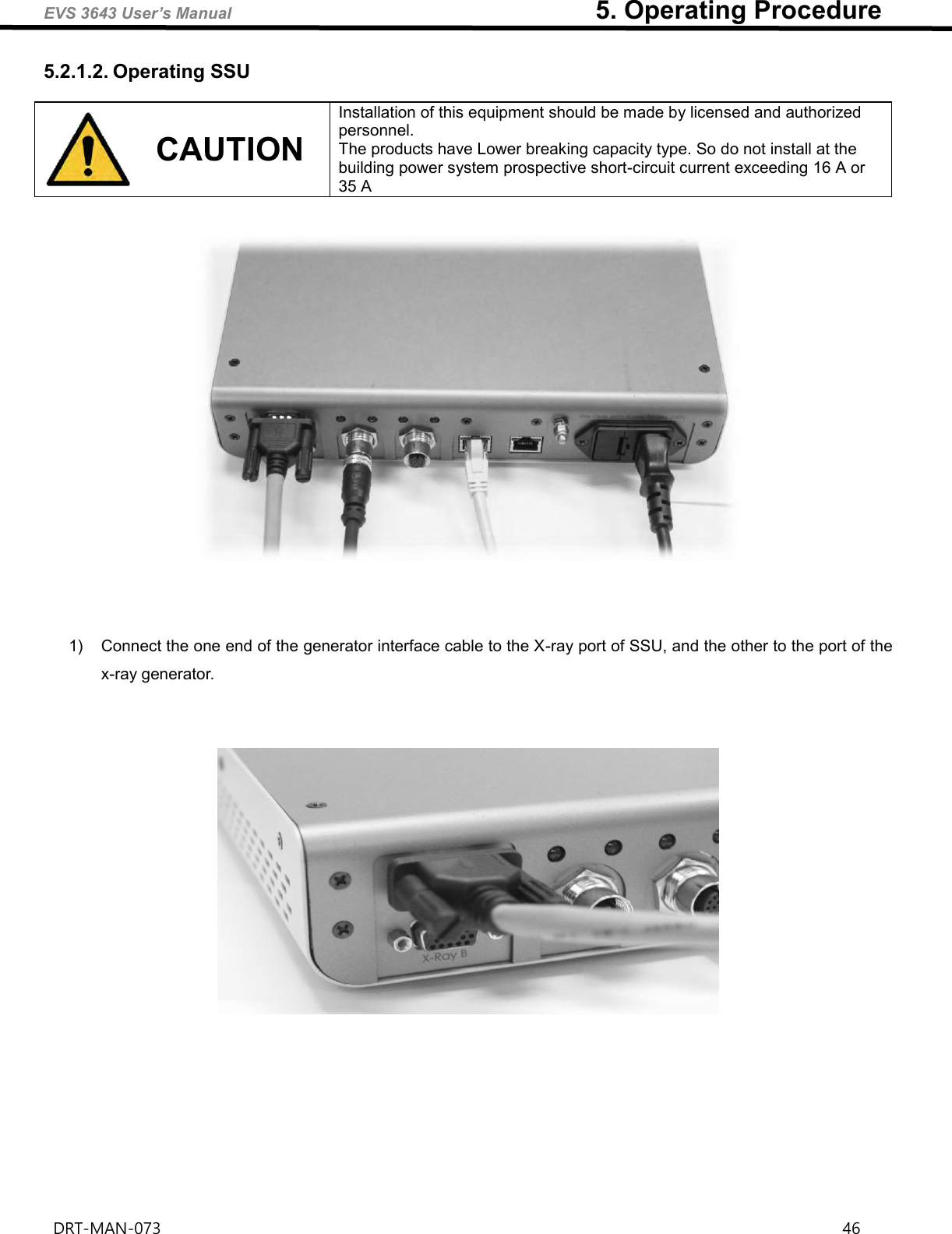 EVS 3643 User’s Manual                                                        5. Operating Procedure DRT-MAN-073                                                                                                                                                                46   5.2.1.2. Operating SSU  CAUTION Installation of this equipment should be made by licensed and authorized personnel.   The products have Lower breaking capacity type. So do not install at the building power system prospective short-circuit current exceeding 16 A or 35 A        1)  Connect the one end of the generator interface cable to the X-ray port of SSU, and the other to the port of the x-ray generator.          