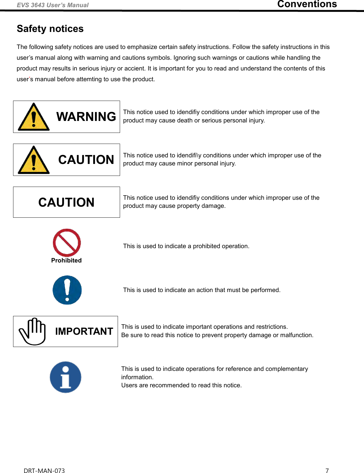 EVS 3643 User’s Manual                                                                            Conventions DRT-MAN-073                                                                                                                                                                  7   Safety notices The following safety notices are used to emphasize certain safety instructions. Follow the safety instructions in this user’s manual along with warning and cautions symbols. Ignoring such warnings or cautions while handling the product may results in serious injury or accient. It is important for you to read and understand the contents of this user’s manual before attemting to use the product.    WARNING This notice used to idendifiy conditions under which improper use of the product may cause death or serious personal injury.   CAUTION This notice used to idendifi\y conditions under which improper use of the product may cause minor personal injury.  CAUTION This notice used to idendifiy conditions under which improper use of the product may cause property damage.   Prohibited This is used to indicate a prohibited operation.   This is used to indicate an action that must be performed.   IMPORTANT This is used to indicate important operations and restrictions.   Be sure to read this notice to prevent property damage or malfunction.   This is used to indicate operations for reference and complementary information. Users are recommended to read this notice.     