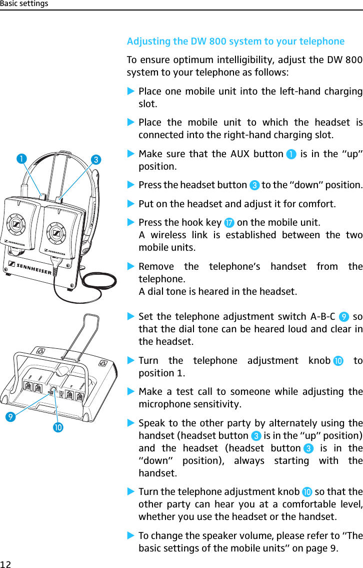 Basic settings12Adjusting the DW 800 system to your telephoneTo ensure optimum intelligibility, adjust the DW 800system to your telephone as follows:̈Place one mobile unit into the left-hand chargingslot.̈Place the mobile unit to which the headset isconnected into the right-hand charging slot.̈Make sure that the AUX button ³ is in the “up”position.̈Press the headset button» to the “down” position.̈Put on the headset and adjust it for comfort.̈Press the hook key Ƽ on the mobile unit.A wireless link is established between the twomobile units.̈Remove the telephone’s handset from thetelephone.A dial tone is heared in the headset.̈Set the telephone adjustment switch A-B-C ¾ sothat the dial tone can be heared loud and clear inthe headset.̈Turn the telephone adjustment knob µ toposition 1.̈Make a test call to someone while adjusting themicrophone sensitivity.̈Speak to the other party by alternately using thehandset (headset button » is in the “up” position)and the headset (headset button » is in the“down” position), always starting with thehandset.̈Turn the telephone adjustment knob µ so that theother party can hear you at a comfortable level,whether you use the headset or the handset.̈To change the speaker volume, please refer to “Thebasic settings of the mobile units” on page 9.»³¾µ